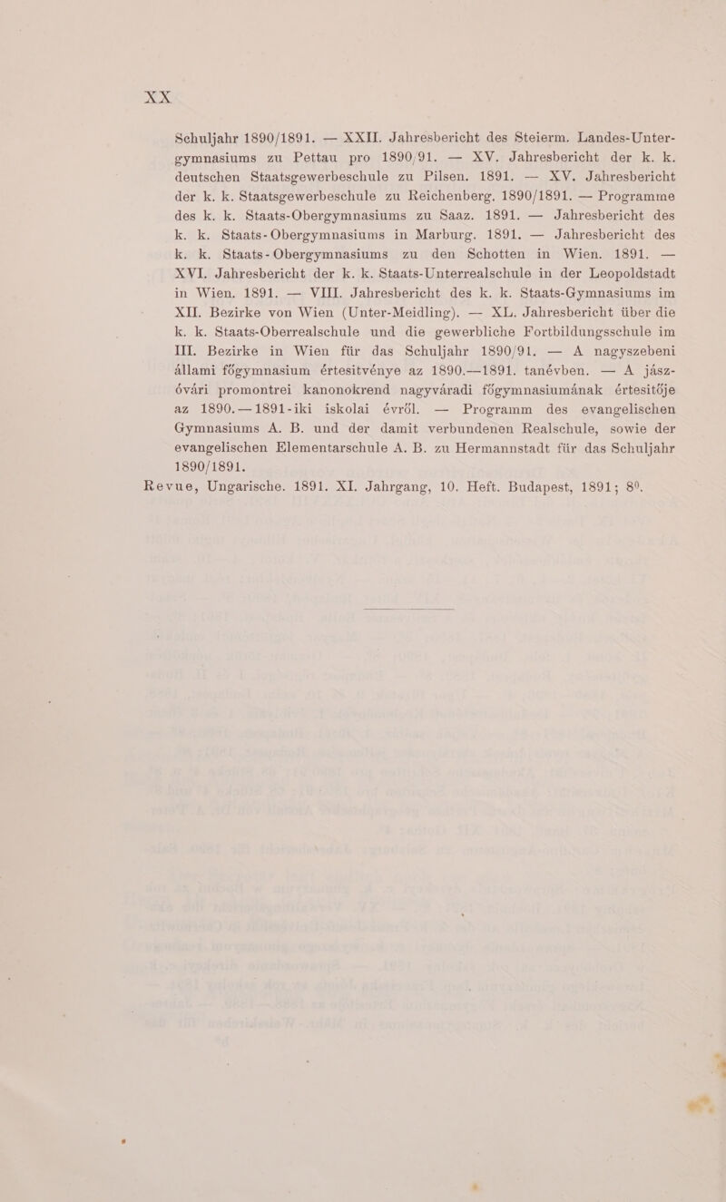 DK Schuljahr 1890/1891. — XXII. Jahresbericht des Steierm. Landes-Unter- gymnasiums zu Pettau pro 1890/91. — XV. Jahresbericht der k. k. deutschen Staatsgewerbeschule zu Pilsen. 1891. — XV. Jahresbericht der k. k. Staatsgewerbeschule zu Reichenberg, 1890/1891. — Programme des k. k. Staats-Obergymnasiums zu Saaz. 1891. — Jahresbericht des k. k. Staats-Obergymnasiums in Marburg. 1891. — Jahresbericht des k. k. Staats-Obergymnasiums zu den Schotten in Wien. 1891. — XVI. Jahresbericht der k. k. Staats-Unterrealschule in der Leopoldstadt in Wien. 1891. — VIII. Jahresbericht des k. k. Staats-Gymnasiums im XII. Bezirke von Wien (Unter-Meidling). — XL. Jahresbericht iiber die k. k. Staats-Oberrealschule und die gewerbliche Fortbildungsschule im III. Bezirke in Wien fiir das Schuljahr 1890/91. — A nagyszebeni Allami fogymnasium értesitvénye az 1890.—1891. tanévben. — A jasz- évari promontrei kanonokrend nagyvaradi fégymnasiumanak értesitdje az 1890.—1891-iki iskolai évrél. — Programm des evangelischen Gymnasiums A. B. und der damit verbundenen Realschule, sowie der evangelischen Klementarschule A. B. zu Hermannstadt fiir das Schuljahr 1890/1891.