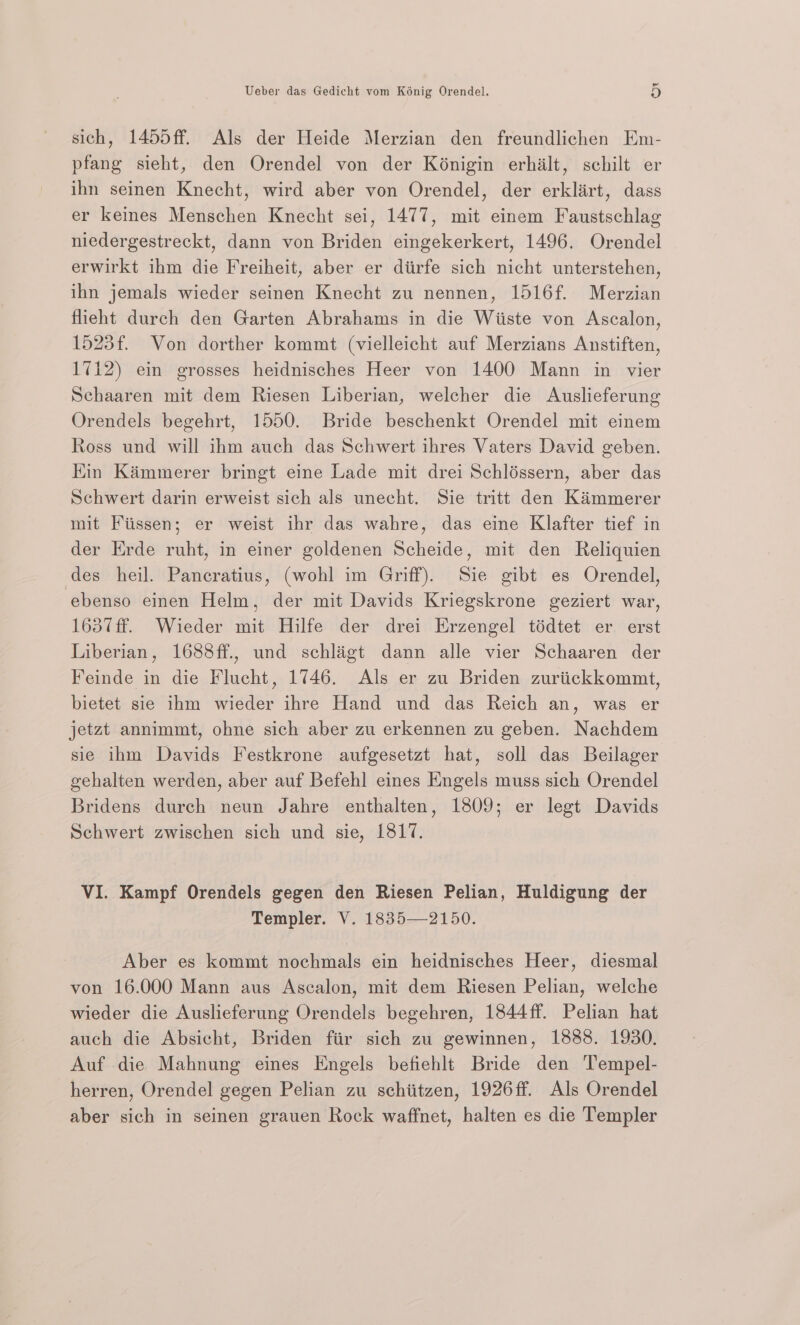 sich, 1455ff. Als der Heide Merzian den freundlichen Em- pfang sieht, den Orendel von der Kénigin erhilt, schilt er ihn seinen Knecht, wird aber von Orendel, der erklirt, dass er keines Menschen Knecht sei, 1477, mit einem Faustschlag niedergestreckt, dann von Briden eingekerkert, 1496. Orendel erwirkt ihm die Freiheit, aber er diirfe sich nicht unterstehen, ihn jemals wieder seinen Knecht zu nennen, 1516f. Merzian fleht durch den Garten Abrahams in die Wiiste von Ascalon, 1523f. Von dorther kommt (vielleicht auf Merzians Anstiften, 1712) ein grosses heidnisches Heer von 1400 Mann in vier Schaaren mit dem Riesen Liberian, welcher die Auslieferung Orendels begehrt, 1550. Bride beschenkt Orendel mit einem Ross und will ihm auch das Schwert ihres Vaters David geben. Kin Kimmerer bringt eine Lade mit drei Schléssern, aber das Schwert darin erweist sich als unecht. Sie tritt den Kammerer mit Fiissen; er weist ihr das wahre, das eine Klafter tief in der Erde ruht, in einer goldenen Scheide, mit den Reliquien des heil. Pancratius, (wohl im Griff). Sie gibt es Orendel, ebenso einen Helm, der mit Davids Kriegskrone geziert war, 1637ff. Wieder mit Hilfe der drei Erzengel tédtet er erst Liberian, 16838ff., und schligt dann alle vier Schaaren der Feinde in die Flucht, 1746. Als er zu Briden zuriickkommt, bietet sie ihm wieder ihre Hand und das Reich an, was er jetzt annimmt, ohne sich aber zu erkennen zu geben. Nachdem sie ihm Davids Festkrone aufgesetzt hat, soll das Beilager gehalten werden, aber auf Befehl eines Engels muss sich Orendel Bridens durch neun Jahre enthalten, 1809; er legt Davids Schwert zwischen sich und sie, 1817. VI. Kampf Orendels gegen den Riesen Pelian, Huldigung der Templer. V. 1835—2150. Aber es kommt nochmals ein heidnisches Heer, diesmal von 16.000 Mann aus Ascalon, mit dem Riesen Pelian, welche wieder die Auslieferung Orendels begehren, 1844ff. Pelian hat auch die Absicht, Briden fir sich zu gewinnen, 1888. 1930. Auf die Mahnung eines Engels befiehlt Bride den T’empel- herren, Orendel gegen Pelian zu schtitzen, 1926ff. Als Orendel aber sich in seinen grauen Rock waffnet, halten es die Templer