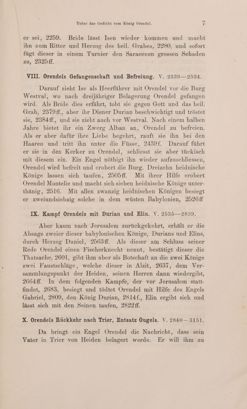 er sel, 2259. Bride lasst Isen wieder kommen und macht ihn zum Ritter und Herzog des heil. Grabes, 2280, und sofort fiigt dieser in einem Turnier den Saracenen grossen Schaden zu, 2325ff. VIII. Orendels Gefangenschaft und Befreiung. V. 2339—2534. Darauf zieht Ise als Heerfiihrer mit Orendel vor die Burg Westval, wo nach dreijihriger Belagerung Orendel gefangen wird. Als Bride dies erfiihrt, tobt sie gegen Gott und das heil. Grab, 2379ff., aber ihr Diener Durian beschwichtigt und tristet sie, 2384ff., und sie zieht auch vor Westval. Nach einem halben Jahre bietet ihr ein Zwerg Alban an, Orendel zu befreien. Als er aber dafiir ihre Liebe begehrt, rauft sie ihn bei den Haaren und tritt ihn unter die Fiisse, 2439f. Darauf fihrt er sie'in den Kerker zu Orendel, schliesst sie aber tiickisch mit diesem ein. Kin Engel nothigt ihn wieder aufzuschliessen, Orendel wird befreit und erobert die Burg. Dreizehn heidnische Kénige lassen sich taufen, 2505ff. Mit ihrer Hilfe erobert -Orendel Montelie und macht sich sieben heidnische Kénige unter- thinig, 2516. Mit allen zwanzig heidnischen Kénigen besiegt er zweiundsiebzig solche in dem wiisten Babylonien, 2526ff IX. Kampf Orendels mit Durian und Elin. V. 2535—2839. Aber kaum nach Jerusalem zuriickgekehrt, erhilt er die Absage zweier dieser babylonischen Kénige, Durians und Elins, durch Herzog Daniel, 2563ff. Als dieser am Schluss seiner Rede Orendel einen Fischerknecht nennt, bestitigt dieser die Thatsache, 2601, gibt ihm aber als Botschaft an die zwei Kénige zwei Faustschlige, welche dieser in Alzit, 2637, dem Ver- sammlungspunkt der Heiden, seinen Herren dann wiedergibt, 2664ff. In dem folgenden Kampfe, der vor Jerusalem statt- findet, 2683, besiegt und tiédtet Orendel mit Hilfe des Engels Gabriel, 2809, den Kénig Durian, 2814f., Elin ergibt sich und lasst sich mit den Seinen taufen, 2822 ff. X. Orendels Ruckkehr nach Trier, Entsatz Ougels. V. 2840—3151. Da bringt ein Engel Orendel die Nachricht, dass sein Vater in Trier von Heiden belagert werde. Er will ihm zu