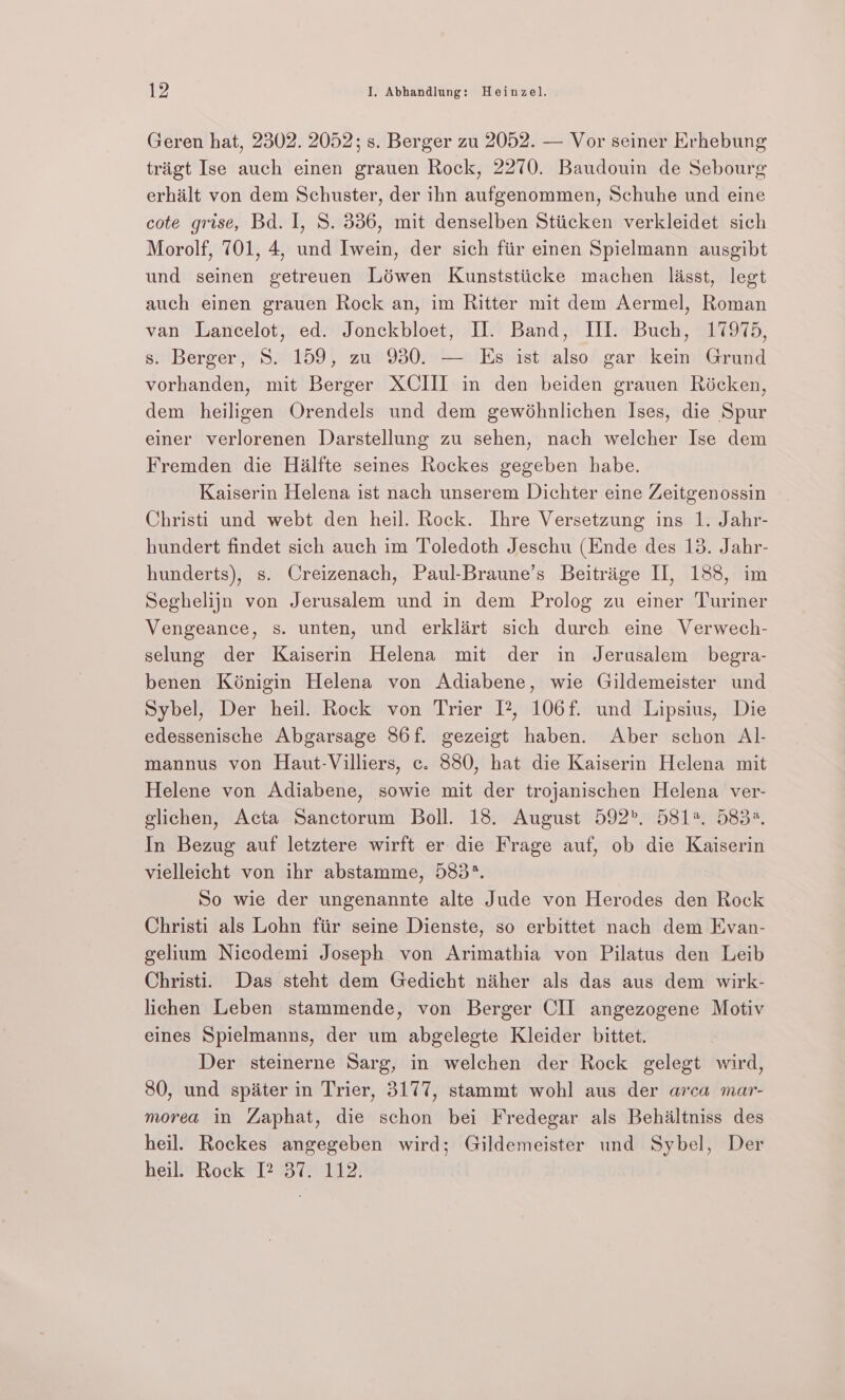 Geren hat, 2302. 2052; s. Berger zu 2052. — Vor seiner Erhebung triigt Ise auch einen grauen Rock, 2270. Baudouin de Sebourg erhalt von dem Schuster, der ihn aufgenommen, Schuhe und eine cote grise, Bd. I, 8. 336, mit denselben Stiicken verkleidet sich Morolf, 701, 4, und Iwein, der sich fiir einen Spielmann ausgibt und seinen getreuen Lowen Kunststiicke machen lasst, legt auch einen grauen Rock an, im Ritter mit dem Aermel, Roman van Lancelot, ed. Jonckbloet, Hl. Band, III. Buch, 17975, s. Berger, 8S. 159, zu 930. — Es ist also gar kei Grund vorhanden, mit Berger XCIII in den beiden grauen Ricken, dem heiligen Orendels und dem gewéhnlichen Ises, die Spur einer verlorenen Darstellung zu sehen, nach welcher Ise dem Fremden die Halfte seines Rockes gegeben habe. Kaiserin Helena ist nach unserem Dichter eine Zeitgenossin Christi und webt den heil. Rock. Ihre Versetzung ins 1. Jahr- hundert findet sich auch im Toledoth Jeschu (Ende des 13. Jahr- hunderts), s. Creizenach, Paul-Braune’s Beitrige IH, 188, im Seghelijn von Jerusalem und in dem Prolog zu einer Turiner Vengeance, s. unten, und erklairt sich durch eine Verwech- selung der Kaiserin Helena mit der in Jerusalem begra- benen Konigin Helena von Adiabene, wie Gildemeister und Sybel, Der heil. Rock von Trier I?, 106f. und Lipsius, Die edessenische Abgarsage 86f. gezeigt haben. Aber schon AIl- mannus von Haut-Villiers, c. 880, hat die Kaiserin Helena mit Helene von Adiabene, sowie mit der trojanischen Helena ver- glichen, Acta Sanctorum Boll. 18. August 592”, 5812. 5834. In Bezug auf letztere wirft er die Frage auf, ob die Kaiserin vielleicht von ihr abstamme, 583°. So wie der ungenannte alte Jude von Herodes den Rock Christi als Lohn fiir seine Dienste, so erbittet nach dem Evan- gelium Nicodemi Joseph von Arimathia von Pilatus den Leib Christi. Das steht dem Gedicht niher als das aus dem wirk- lichen Leben stammende, von Berger CII angezogene Motiv eines Spielmanns, der um abgelegte Kleider bittet. Der steinerne Sarg, in welchen der Rock gelegt wird, 80, und spiter in Trier, 3177, stammt wohl aus der arca mar- morea in Zaphat, die schon bei Fredegar als Behiltniss des heil. Rockes angegeben wird; Gildemeister und Sybel, Der heil. Rock [2 37. 112.