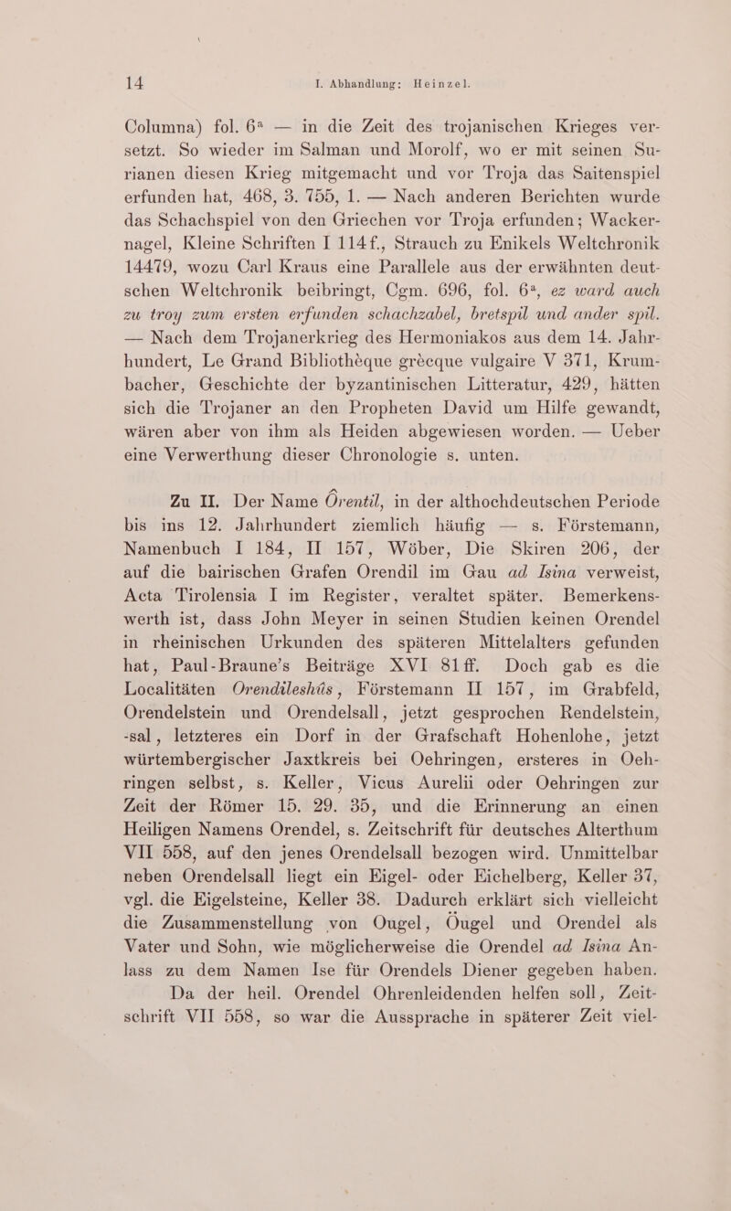 Columna) fol. 6% — in die Zeit des trojanischen Krieges ver- setzt. So wieder im Salman und Morolf, wo er mit seinen Su- rianen diesen Krieg mitgemacht und vor Troja das Saitenspiel erfunden hat, 468, 3. 755, 1. — Nach anderen Berichten wurde das Schachspiel von den Griechen vor Troja erfunden; Wacker- nagel, Kleine Schriften I 114f., Strauch zu Enikels Weltchronik 14479, wozu Carl Kraus eine Parallele aus der erwihnten deut- schen Weltchronik beibringt, Cgm. 696, fol. 6, ez ward auch zu troy zum ersten erfunden schachzabel, bretspil und ander spil. — Nach dem Trojanerkrieg des Hermoniakos aus dem 14. Jahr- hundert, Le Grand Bibliotheque gréecque vulgaire V 371, Krum- bacher, Geschichte der byzantinischen Litteratur, 429, hitten sich die Trojaner an den Propheten David um Hilfe gewandt, wiiren aber von ihm als Heiden abgewiesen worden. — Ueber eine Verwerthung dieser Chronologie s. unten. Zu II. Der Name Orentil, in der althochdeutschen Periode bis ins 12. Jahrhundert ziemlich hiufig — s. Férstemann, Namenbuch I 184, Il 157, Wéober, Die Skiren 206, der auf die bairischen Grafen Orendil im Gau ad Isina verweist, Acta Tirolensia I im Register, veraltet spater. Bemerkens- werth ist, dass John Meyer in seinen Studien keinen Orendel in rheinischen Urkunden des spiteren Mittelalters gefunden hat, Paul-Braune’s Beitrige XVI 81ff. Doch gab es die Localitiiten Orendileshtis, Foérstemann IL 157, im Grabfeld, Orendelstein und Orendelsall, jetzt gesprochen Rendelstein, -sal, letzteres ein Dorf in der Grafschaft Hohenlohe, jetzt wiirtembergischer Jaxtkreis bei Oehringen, ersteres in Oeh- ringen selbst, s. Keller, Vicus Aurelii oder Oehringen zur Zeit der Rémer 15. 29. 35, und die Erinnerung an einen Heiligen Namens Orendel, s. Zeitschrift fiir deutsches Alterthum VII 558, auf den jenes Orendelsall bezogen wird. Unmittelbar neben Orendelsall liegt ein Higel- oder Eichelberg, Keller 37, vgl. die Higelsteine, Keller 38. Dadurch erklirt sich vielleicht die Zusammenstellung von Ougel, Ougel und Orendel als Vater und Sohn, wie miglicherweise die Orendel ad Jsina An- lass zu dem Namen Ise fiir Orendels Diener gegeben haben. Da der heil. Orendel Ohrenleidenden helfen soll, Zeit- schrift VII 558, so war die Aussprache in spéterer Zeit viel-