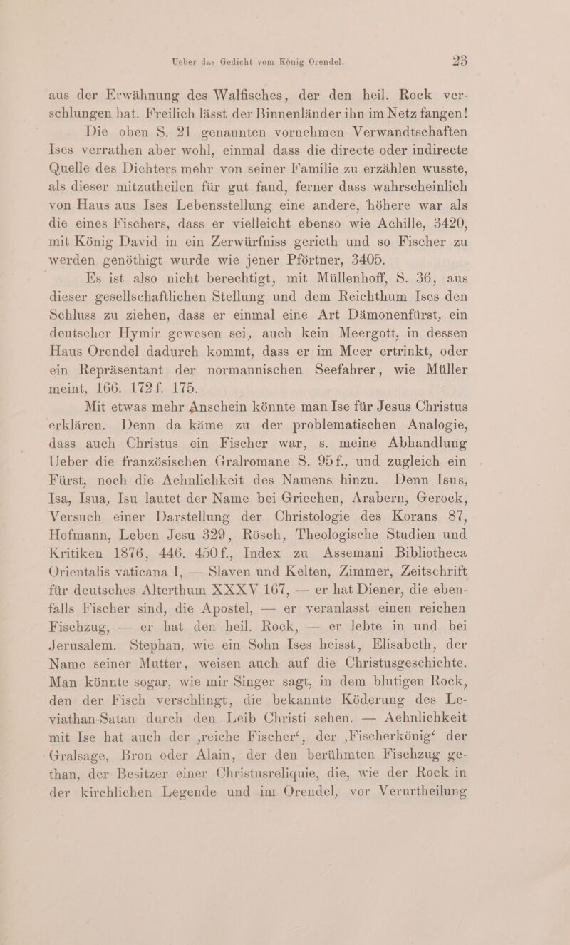 aus der Erwihnung des Walfisches, der den heil. Rock ver- schlungen hat. Freilich lisst der Binnenlinder ihn im Netz fangen! Die oben 8. 21 genannten vornehmen Verwandtschaften Ises verrathen aber wohl, einmal dass die directe oder indirecte Quelle des Dichters mehr von seiner Familie zu erzihlen wusste, als dieser mitzutheilen fiir gut fand, ferner dass wahrscheinlich von Haus aus Ises Lebensstellung eine andere, héhere war als die eines Fischers, dass er vielleicht ebenso wie Achille, 3420, mit Konig David in ein Zerwiirfniss gerieth und so Fischer zu werden gendthigt wurde wie jener Pfértner, 3405. | Es ist also nicht berechtigt, mit Miillenhoff, S. 36, aus dieser gesellschaftlichen Stellung und dem Reichthum Ises den Schluss zu ziehen, dass er einmal eine Art Diaimonenfiirst, ein deutscher Hymir gewesen sei, auch kein Meergott, in dessen Haus Orendel dadurch kommt, dass er im Meer ertrinkt, oder ein Reprisentant der normannischen Seefahrer, wie Miiller wemt, 166.1 (21d. Mit etwas mehr Anschein kénnte man Ise fiir Jesus Christus erklaren. Denn da kime zu der problematischen Analogie, dass auch Christus ein Fischer war, s. meine Abhandlung Ueber die franzésischen Gralromane 8. 95f., und zugleich ein Fiirst, noch die Aehnlichkeit des Namens hinzu. Denn Isus, Isa, Isua, Isu lautet der Name bei Griechen, Arabern, Gerock, Versuch einer Darstellung der Christologie des Korans 87, Hofmann, Leben Jesu 329, Risch, Theologische Studien und Kritiken 1876, 446. 450f., Index zu Assemani Bibliotheca Orientalis vaticana I, — Slaven und Kelten, Zimmer, Zeitschrift fiir deutsches Alterthum XXXV 167, — er hat Diener, die eben- falls Fischer sind, die Apostel, — er veranlasst einen reichen Fischzug, — er hat den heil. Rock, — er lebte in und bei Jerusalem. Stephan, wie ein Sohn Ises heisst, Elisabeth, der Name seiner Mutter, weisen auch auf die Christusgeschichte. Man kénnte sogar, wie mir Singer sagt, in dem blutigen Rock, den der Fisch verschlingt, die bekannte Kéderung des Le- viathan-Satan durch den Leib Christi sehen. — Aehnlichkeit mit Ise hat auch der ,reiche Fischer‘, der ,Fischerkénig‘ der Gralsage, Bron oder Alain, der den beriithmten Fischzug ge- than, der Besitzer einer Christusreliquie, die, wie der Rock in der kirchlichen Legende und im Orendel, vor Verurtheilung