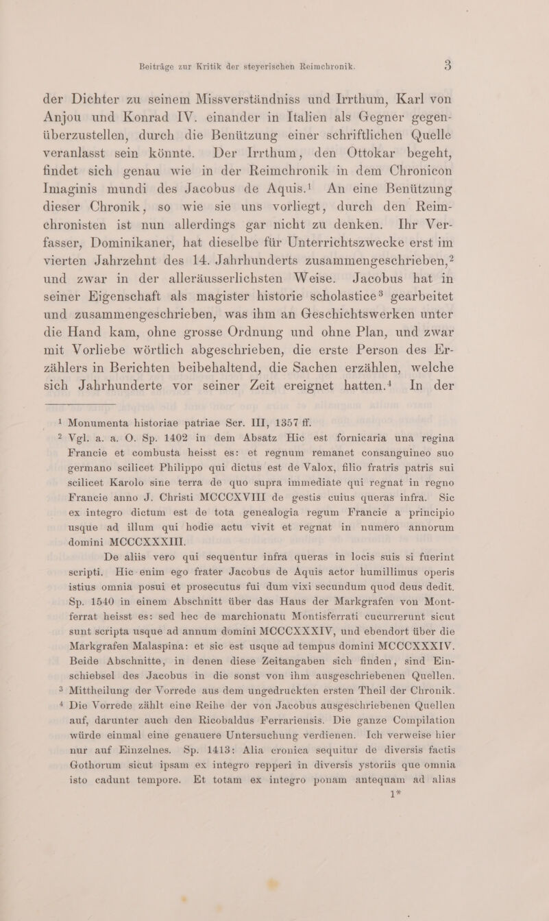 der Dichter zu seinem Missverstindniss und Irrthum, Karl von Anjou und Konrad IV. einander in Italien als Gegner gegen- iiberzustellen, durch die Beniitzung einer schriftlichen Quelle veranlasst sein kinnte. Der Irrthum, den Ottokar begeht, findet sich genau wie in der Reimchronik in dem Chronicon Imaginis mundi des Jacobus de Aquis.! An eine Beniitzung dieser Chronik, so wie sie uns vorliegt, durch den Reim- chronisten ist nun allerdings gar nicht zu denken. Ihr Ver- fasser, Dominikaner, hat dieselbe fiir Unterrichtszwecke erst im vierten Jahrzehnt des 14. Jahrhunderts zusammengeschrieben,? und zwar in der alleriusserlichsten Weise. Jacobus hat in seiner EKigenschaft als magister historie scholastice® gearbeitet und zusammengeschrieben, was ihm an Geschichtswerken unter die Hand kam, ohne grosse Ordnung und ohne Plan, und zwar mit Vorliebe wértlich abgeschrieben, die erste Person des Lr- zihlers in Berichten beibehaltend, die Sachen erzihlen, welche sich Jahrhunderte vor seiner Zeit ereignet hatten.! In der 1 Monumenta historiae patriae Ser. III, 1357 ff. 2 Vel. a. a. O. Sp. 1402 in dem Absatz Hic est fornicaria una regina Francie et combusta heisst es: et regnum remanet consanguineo suo germano scilicet Philippo qui dictus est de Valox, filio fratris patris sui scilicet Karolo sine terra de quo supra immediate qui regnat in regno Francie anno J. Christi MCCCXVIII de gestis cuius queras infra. Sic ex integro dictum est de tota genealogia regum Francie a principio usque ad illum qui hodie actu vivit et regnat in numero annorum domini MCCCXXXITI. De aliis vero qui sequentur infra queras in locis suis si fuerint seripti. Hic-enim ego frater Jacobus de Aquis actor humillimus operis istius omnia posui et prosecutus fui dum vixi secundum quod deus dedit. Sp. 1540 in einem Abschnitt tiber das Haus der Markgrafen von Mont- ferrat heisst es: sed hee de marchionatu Montisferrati cucurrerunt sicut sunt scripta usque ad annum domini MCCCXXXIV, und ebendort iiber die Markgrafen Malaspina: et sic est usque ad tempus domini MCCCXXXIV. Beide Abschnitte, in denen diese Zeitangaben sich finden, sind Hin- schiebsel des Jacobus in die sonst von ihm ausgeschriebenen Quellen. Mittheilung der Vorrede aus dem ungedruckten ersten Theil der Chronik. Die Vorrede zahlt eine Reihe der von Jacobus ausgeschriebenen Quellen auf, darunter auch den Ricobaldus Ferrariensis. Die ganze Compilation wiirde einmal eine genauere Untersuchung verdienen. Ich verweise hier nur auf Hinzelnes. Sp. 1413: Alia cronica sequitur de diversis factis Gothorum sicut ipsam ex integro repperi in diversis ystoriis que omnia isto cadunt tempore. Et totam ex integro ponam antequam ad alias 1* =&gt; ww