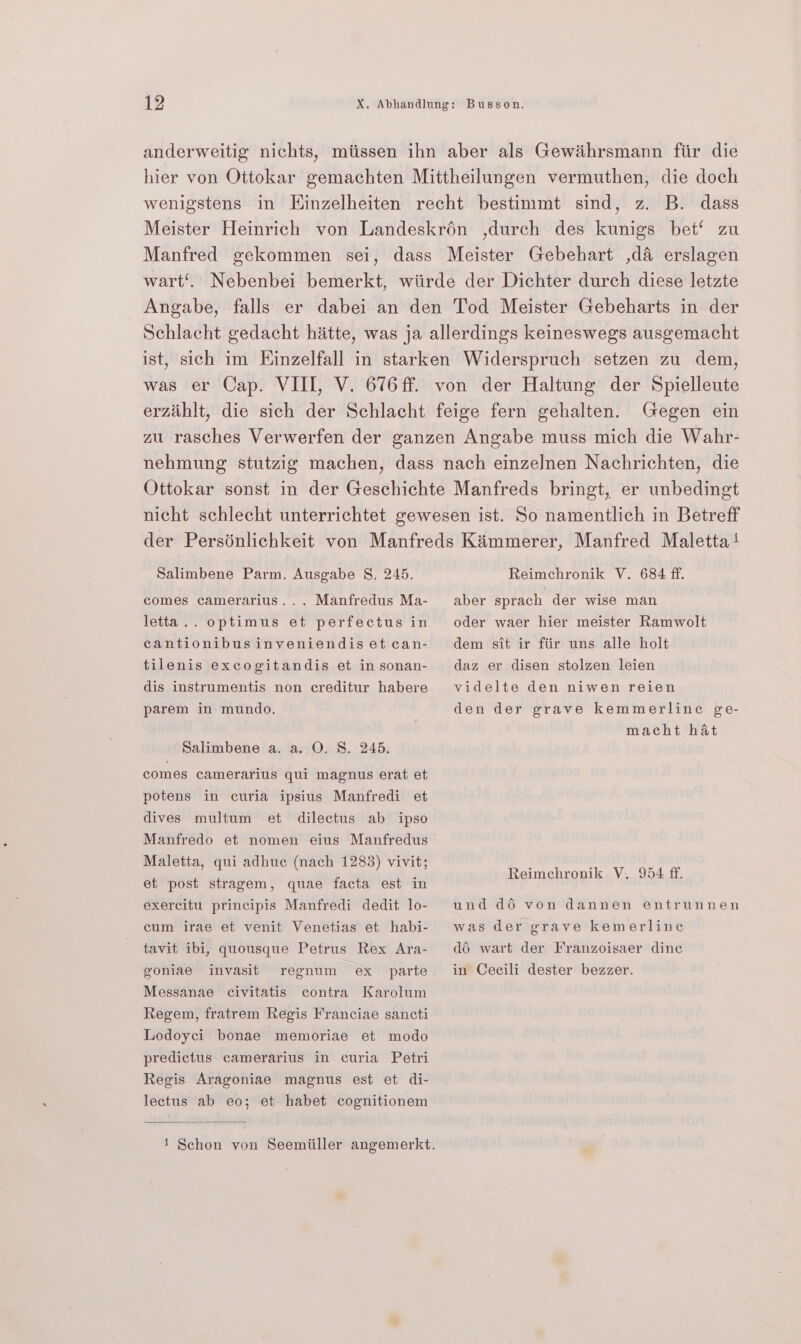 anderweitig nichts, miissen ihn aber als Gewihrsmann fiir die hier von Ottokar gemachten Mittheilungen vermuthen, die doch wenigstens in Hinzelheiten recht bestimmt sind, z. B. dass Meister Heinrich von Landeskrén ,durch des kunigs bet‘ zu Manfred gekommen sei, dass Meister Gebehart ,d&amp; erslagen wart’. Nebenbei bemerkt, wiirde der Dichter durch diese letzte Angabe, falls er dabei an den Tod Meister Gebeharts in der Schlacht gedacht hitte, was ja allerdings keineswegs ausgemacht ist, sich im Einzelfall in starken Widerspruch setzen zu dem, was er Cap. VIII, V. 676 ff. von der Haltung der Spielleute erzihlt, die sich der Schlacht feige fern gehalten. Gegen ein zu rasches Verwerfen der ganzen Angabe muss mich die Wahr- nehmung stutzig machen, dass nach einzelnen Nachrichten, die Ottokar sonst in der Geschichte Manfreds bringt, er unbedingt nicht schlecht unterrichtet gewesen ist. So namentlich in Betreff der Persénlichkeit von Manfreds Kimmerer, Manfred Maletta! Salimbene Parm. Ausgabe S. 245. Reimchronik V. 684 ff. comes camerarius... Manfredus Ma- aber sprach der wise man letta.. optimus et perfectus in oder waer hier meister Ramwolt cantionibusinveniendisetcan- dem sit ir fiir uns alle holt tilenis excogitandis et insonan- daz er disen stolzen leien dis instrumentis non creditur habere videlte den niwen reien parem in mundo. den der grave kemmerline ge- macht hat Salimbene a. a. O. S. 245. comes camerarius qui magnus erat et potens in curia ipsius Manfredi et dives multum et dilectus ab ipso Manfredo et nomen eius Manfredus Maletta, qui adhuc (nach 1283) vivit; ‘ Reimechronik V. 954 ff. et post stragem, quae facta est in exercitu principis Manfredi dedit lo- und d6 von dannen entrunnen cum irae et venit Venetias et habi- was der grave kemerline tavit ibi, quousque Petrus Rex Ara- 46 wart der Franzoisaer dinc goniae invasit regnum ex parte in Cecili dester bezzer. Messanae civitatis contra Karolum Regem, fratrem Regis Franciae sancti Lodoyci bonae memoriae et modo predictus camerarius in curia Petri Regis Aragoniae magnus est et di- lectus ab eo; et habet cognitionem 1 Schon von Seemiiller angemerkt.