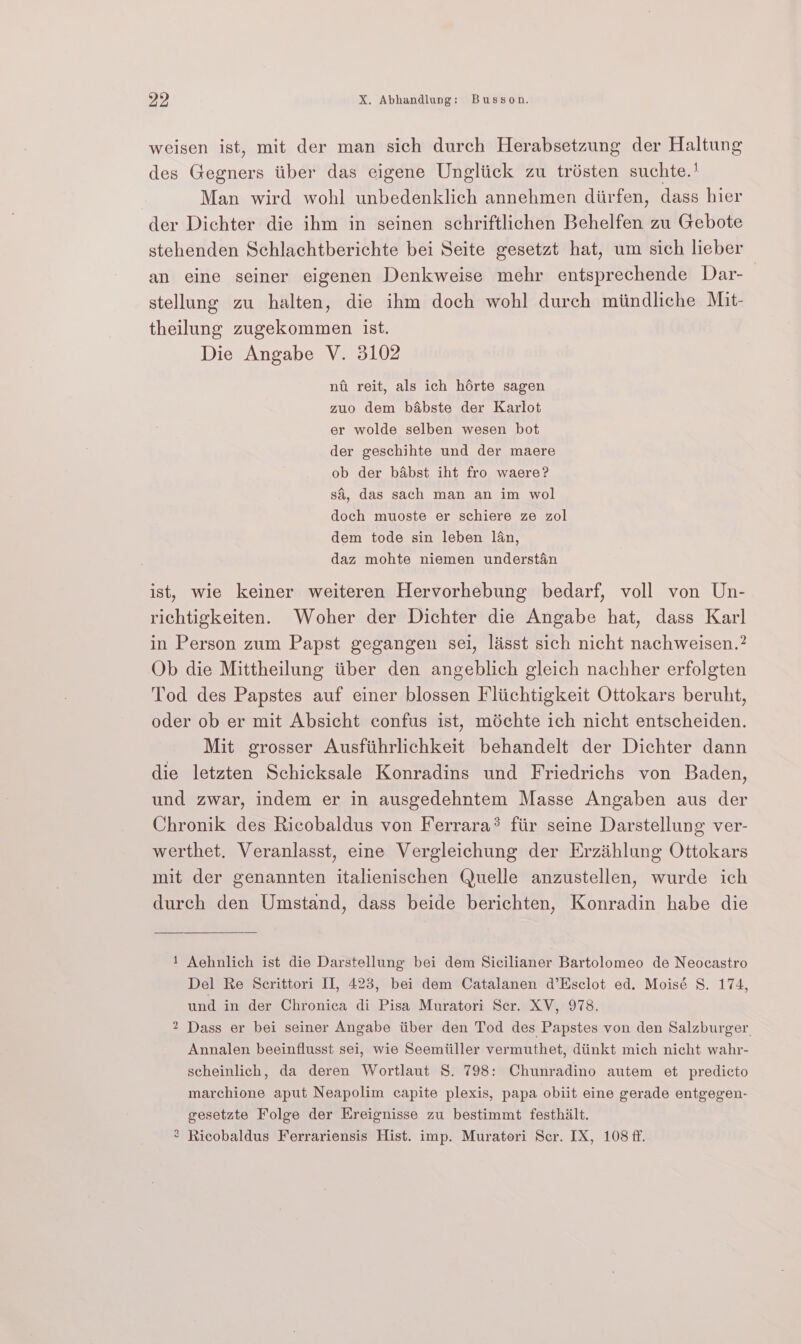 weisen ist, mit der man sich durch Herabsetzung der Haltung des Gegners tiber das eigene Ungliick zu trésten suchte.! Man wird wohl unbedenklich annehmen diirfen, dass hier der Dichter die ihm in seinen schriftlichen Behelfen zu Gebote stehenden Schlachtberichte bei Seite gesetzt hat, um sich lieber an eine seiner eigenen Denkweise mehr entsprechende Dar- stellung zu halten, die ihm doch wohl durch miindliche Mit- theilung zugekommen ist. Die Angabe V. 3102 nfii reit, als ich hérte sagen zuo dem babste der Karlot er wolde selben wesen bot der geschihte und der maere ob der babst iht fro waere? si, das sach man an im wol doch muoste er schiere ze zol dem tode sin leben lan, daz mohte niemen understan ist, wie keiner weiteren Hervorhebung bedarf, voll von Un- richtigkeiten. Woher der Dichter die Angabe hat, dass Karl in Person zum Papst gegangen sei, lisst sich nicht nachweisen.? Ob die Mittheilung tiber den angeblich gleich nachher erfolgten Tod des Papstes auf einer blossen Fliichtigkeit Ottokars beruht, oder ob er mit Absicht confus ist, médchte ich nicht entscheiden. Mit grosser Ausfithrlichkeit behandelt der Dichter dann die letzten Schicksale Konradins und Friedrichs von Baden, und zwar, indem er in ausgedehntem Masse Angaben aus der Chronik des Ricobaldus von Ferrara® fiir seine Darstellung ver- werthet. Veranlasst, eine Vergleichung der Erzihlung Ottokars mit der genannten italienischen Quelle anzustellen, wurde ich durch den Umstand, dass beide berichten, Konradin habe die 1 Aehnlich ist die Darstellung bei dem Sicilianer Bartolomeo de Neocastro Del Re Scrittori II, 423, bei dem Catalanen d’Esclot ed. Moisé S. 174, und in der Chronica di Pisa Muratori Ser. XVENOTS: 2 Dass er bei seiner Angabe iiber den Tod des Papstes von den Salzburger. Annalen beeinflusst sei, wie Seemiiller vermuthet, diinkt mich nicht wahr- scheinlich, da deren Wortlaut S. 798: Chunradino autem et predicto marchione aput Neapolim capite plexis, papa obiit eine gerade entgegen- gesetzte Folge der Ereignisse zu bestimmt festhilt. ° Ricobaldus Ferrariensis Hist. imp. Muratori Ser. IX, 108 ff.