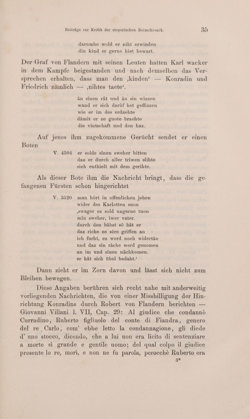 darumbe wold er niht erwinden diu kind er gerne hiet bewart. Der Graf von Flandern mit seinen Leuten hatten Karl wacker in dem Kampfe beigestanden und nach demselben das Ver- sprechen erhalten, dass man den ,kinden‘ — Konradin und Friedrich niimlich — ,nihtes taete‘. 4n sinen rat und 4n sin wizzen wand er sich dartf het geflizzen wie er im des erdaehte damit er ze guote braehte die vintschaft und den haz. Auf jenes ihm zugekommene Geriicht sendet er einen Boten V. 4504 er solde sinen sweher bitten daz er durch aller triwen slihte sich enthielt mit dem gerihte. Als dieser Bote ihm die Nachricht bringt, dass die ge- fangenen Fiirsten schon hingerichtet V. 3520 man hort in offenlichen jehen wider des Karlotten suon wager ez sold ungerne tuon min sweher, iwer vater. durch den babst sé hat er daz riche ze sére griffen an ich furht, ez werd noch widertan und daz sin rache werd genomen an im und sinen n&amp;achkomen. er hat sich tibel bedaht.‘ Dann zieht er im Zorn davon und lisst sich nicht zum Bleiben bewegen. | Diese Angaben beriihren sich recht nahe mit anderweitig vorliegenden Nachrichten, die von einer Missbilligung der Hin- richtung Konradins durch Robert von Flandern berichten — Giovanni Villani 1. VIJ, Cap. 29: Al giudice che condannd Curradino, Ruberto figliuolo del conte di Fiandra, genero del re, Carlo, com’ ebbe letto la condannagione, gli diede d’ uno stoceo, dicendo, che a lui non era licito di sentenziare a morte si grande e gentile uomo; del qual colpo il giudice presente lo re, mori, e non ne fu parola, perocché Ruberto era 3 ri