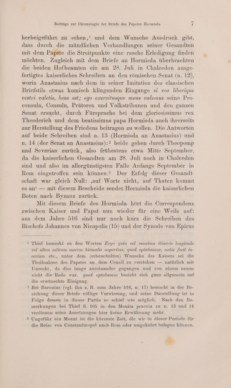 herbeigefithrt zu sehen,!' und dem Wunsche Ausdruck gibt, dass durch die miindlichen Verhandlungen seiner Gesandten mit dem Papste die Streitpunkte eine rasche Erledigung finden méchten. Zugleich mit dem Briefe an Hormisda iiberbrachten die beiden Hofbeamten ein am 28. Juli in Chalcedon ausge- fertigtes kaiserliches Schreiben an den rémischen Senat (n. 12), worin Anastasius nach dem in seiner Imitation des classischen Briefstils etwas komisch klingenden Eingange si vos liberique vestit valetis, bene est; ego exercitusque meus valemus seine Pro- consuln, Consuln, Priitoren und Volkstribunen und den ganzen Senat ersucht, durch Fiirsprache bei dem gloriosissimus rex Theoderich und dem beatissimus papa Hormisda auch ihrerseits zur Herstellung des Friedens beitragen zu wollen. Die Antworten auf beide Schreiben sind n. 13 (Hormisda an Anastasius) und n. 14 (der Senat an Anastasius):2 beide gehen durch Theopomp und Severian zuriick, also frithestens etwa Mitte September, da die kaiserlichen Gesandten am 28. Juli noch in Chalcedon sind und also im allergiinstigsten Falle Anfangs September in Rom eingetroffen sein kénnen.? Der Erfolg dieser Gesandt- ~schaft war gleich Null: ,auf Worte nicht, auf Thaten kommt es an‘ — mit diesem Bescheide sendet Hormisda die kaiserlichen Boten nach Byzanz zuriick. Mit diesem Briefe des Hormisda hért die Correspondenz zwischen Kaiser und Papst nun wieder fiir eine Weile auf: aus dem Jahre 516 sind nur noch kurz die Schreiben des Bischofs Johannes von Nicopolis (15) und der Synode von Epirus 1 Thiel bemerkt zu den Worten Hrgo quia vel maxima itineris longitudo vel ultra solitum morem hiemalis asperitas, quod optabamus, nobis fecit in- certum ete., unter dem (erheuchelten) Wunsche des Kaisers sei die Theilnahme des Papstes an dem Concil zu verstehen — natiirlich mit Unrecht, da dies lange auseinander gegangen und von einem neuen nicht die Rede war. quod optabamus bezieht sich ganz allgemein auf die erwiinschte Hinigung. Bei Baronius (vgl. ihn z. B. zum Jahre 516, n. 17) herrscht in der Be- ziehung dieser Briefe véllige Verwirrung, und seine Darstellung ist in Folge dessen in dieser Partie so schief wie méglich. Nach den Be- verdienen seine Ansetzungen hier keine Erwaihnung mehr. 3 Ungefaihr ein Monat ist die kiirzeste Zeit, die wir in dieser Periode fiir die Reise von Constantinopel nach Rom oder umgekehrt belegen kénnen. tN