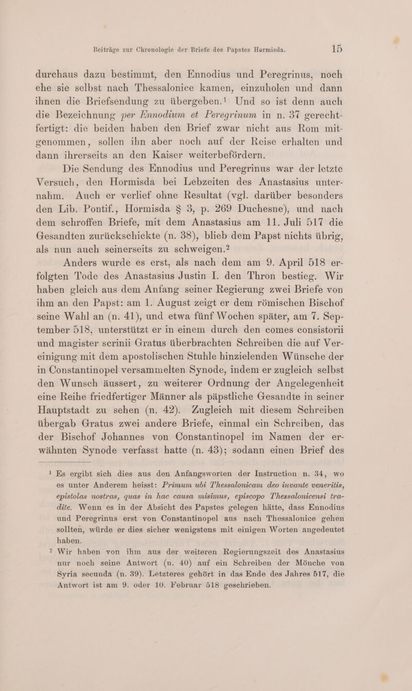 durchaus dazu bestimmt, den Ennodius und Peregrinus, noch ehe sie selbst nach Thessalonice kamen, einzuholen und dann ihnen die Briefsendung zu iibergeben.1 Und so ist denn auch die Bezeichnung per Hnnodium et Peregrinum in n. 37 gerecht- fertigt: die beiden haben den Brief zwar nicht aus Rom mit- genommen, sollen ihn aber noch auf der Reise erhalten und dann ihrerseits an den Kaiser weiterbeférdern. Die Sendung des Ennodius und Peregrinus war der letzte Versuch, den Hormisda bei Lebzeiten des Anastasius unter- nahm. Auch er verlief ohne Resultat (vgl. dariiber besonders den Lib. Pontif., Hormisda § 3, p. 269 Duchesne), und nach dem schroffen Briefe, mit dem Anastasius am 11. Juli 517 die Gesandten zuriickschickte (n. 38), bliecb dem Papst nichts iibrig, als nun auch seinerseits zu schweigen.? Anders wurde es erst, als nach dem am 9. April 518 er- folgten Tode des Anastasius Justin I. den Thron bestieg. Wir haben gleich aus dem Antang seiner Regierung zwei Briefe von ihm an den Papst: am 1. August zeigt er dem rémischen Bischof seine Wahl an (n. 41), und etwa fiinf Wochen spiter, am 7. Sep- tember 518, unterstiitzt er in eimem durch den comes consistorii und magister serinii Gratus iiberbrachten Schreiben die auf Ver- einigung mit dem apostolischen Stuhle hinzielenden Wiinsche der in Constantinopel versammelten Synode, indem er zugleich selbst den Wunsch dussert, zu weiterer Ordnung der Angelegenheit eine Reihe friedfertiger Manner als pipstliche Gesandte in seiner Hauptstadt zu sehen (n. 42). Zugleich mit diesem Schreiben iibergab Gratus zwei andere Briefe, einmal ein Schreiben, das der Bischof Johannes von Constantinopel im Namen der er- wiihnten Synode verfasst hatte (n. 43); sodann einen Brief des 1 Ks ergibt sich dies aus den Anfangsworten der Instruction n. 34, wo es unter Anderem heisst: Primum ubi Thessalonicam deo iuvante veneritis, epistolas nostras, quas in hac causa misimus, episcopo Thessalonicensi tra- dite. Wenn es in der Absicht des Papstes gelegen hatte, dass Ennodius und Peregrinus erst von Constantinopel aus nach Thessalonice gehen sollten, wiirde er dies sicher wenigstens mit einigen Worten angedeutet haben. 2 Wir haben von ihm aus der weiteren Regierungszeit des Anastasius nur noch seine Antwort (nu. 40) auf ein Schreiben der Ménche von Syria secunda (n. 39). Letzteres gehért in das Ende des Jahres 517, die Antwort ist am 9. oder 10. Februar 518 geschrieben.