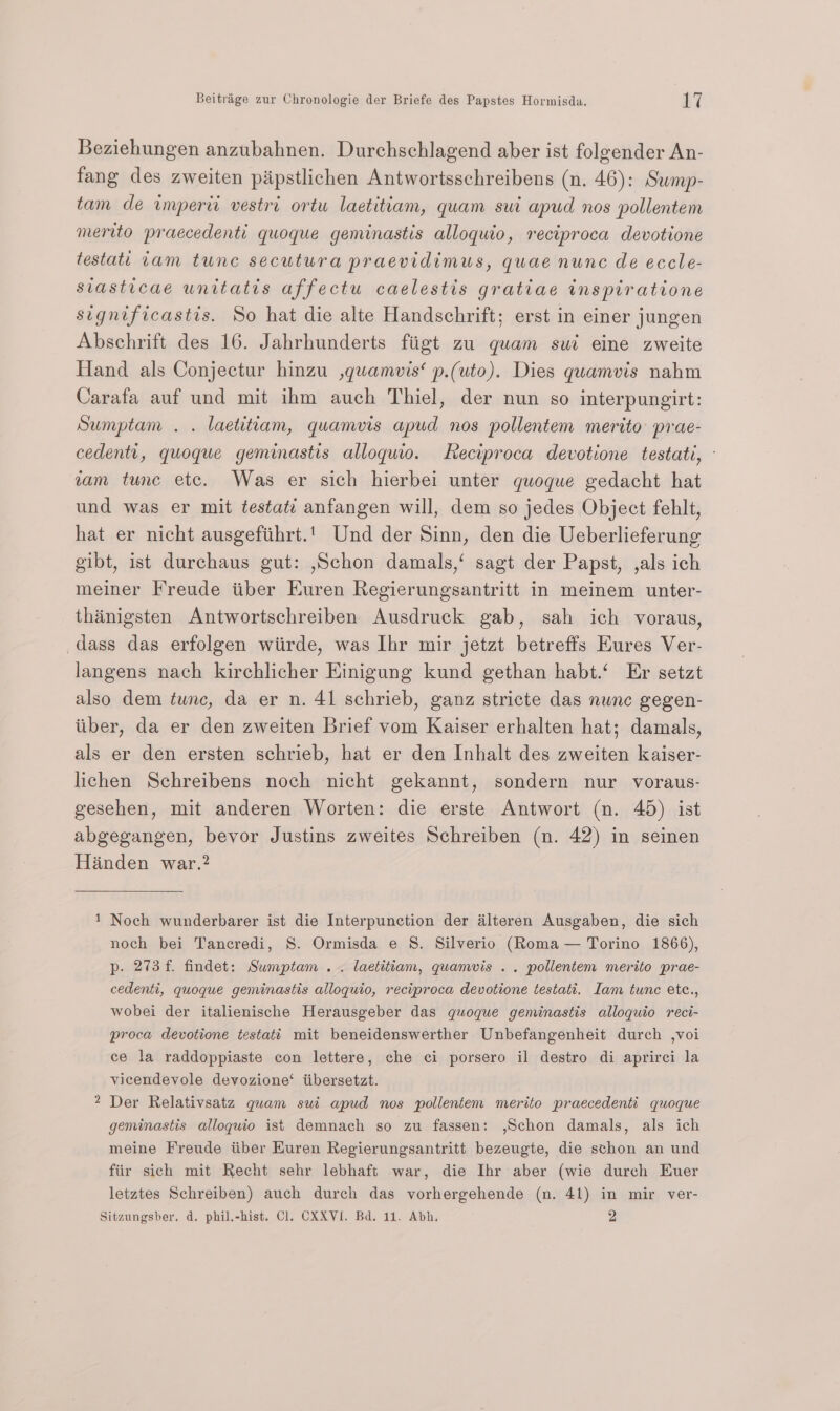 Beziehungen anzubahnen. Durchschlagend aber ist folgender An- fang des zweiten piipstlichen Antwortsschreibens (n. 46): Sump- tam de imperii vestri ortu laetitiam, quam sui apud nos pollentem merito praecedenti quoque geminastis alloquio, reciproca devotione testati tam tunc secutura praevidimus, quae nunc de eccle- siasticae unitatis affectu caelestis gratiae inspiratione significastis. So hat die alte Handschrift; erst in einer jungen Abschrift des 16. Jahrhunderts fiigt zu quam sui eine zweite Hand als Conjectur hinzu ,quamvis‘ p.(uto). Dies quamvis nahm Carafa auf und mit ihm auch Thiel, der nun so interpungirt: Sumptam . . laetitiam, quamvis apud nos pollentem merito prae- cedentt, quoque geminastis alloquio. Reciproca devotione testati, vam tunc etc. Was er sich hierbei unter quoque gedacht hat und was er mit ¢estati anfangen will, dem so jedes Object fehlt, hat er nicht ausgefthrt.' Und der Sinn, den die Ueberlieferung gibt, ist durchaus gut: ,Schon damals,‘ sagt der Papst, ,als ich meiner Freude iiber Euren Regierungsantritt in meinem unter- thinigsten Antwortschreiben Ausdruck gab, sah ich voraus, dass das erfolgen wiirde, was Ihr mir jetzt betreffs EKures Ver- langens nach kirchlicher Einigung kund gethan habt.‘ Er setzt also dem tunc, da er n. 41 schrieb, ganz stricte das nunc gegen- itiber, da er den zweiten Brief vom Kaiser erhalten hat; damals, als er den ersten schrieb, hat er den Inhalt des zweiten kaiser- lichen Schreibens noch nicht gekannt, sondern nur voraus- gesehen, mit anderen Worten: die erste Antwort (n. 45) ist abgegangen, bevor Justins zweites Schreiben (n. 42) in seinen Handen war.? 1 Noch wunderbarer ist die Interpunction der dlteren Ausgaben, die sich noch bei Tancredi, S. Ormisda e 8S. Silverio (Roma — Torino 1866), p. 273 f. findet: Sumptam .. laetitiam, quamvis .. pollentem merito prae- cedenti, quoque geminastis alloquio, reciproca devotione testati. Iam tunc ete., wobei der italienische Herausgeber das quoque geminastis alloquio reci- proca devotione testati mit beneidenswerther Unbefangenheit durch ,voi ce la raddoppiaste con lettere, che ci porsero il destro di aprirci la vicendevole devozione‘ iibersetzt. Der Relativsatz quam sui apud nos pollentem merito praecedenti quoque geminastis alloguio ist demnach so zu fassen: ,Schon damals, als ich meine Freude tiber Euren Regierungsantritt bezeugte, die sthon an und fiir sich mit Recht sehr lebhaft war, die Ihr aber (wie durch Euer letztes Schreiben) auch durch das vorhergehende (n. 41) in mir ver- Nw