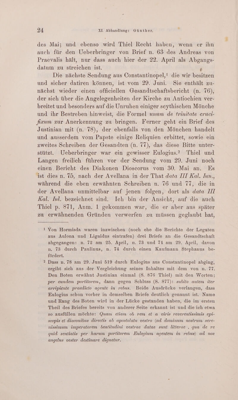 des Mai; und ebenso wird Thiel Recht haben, wenn er ihn auch fiir den Ueberbringer von Brief n. 63 des Andreas von Praevalis halt, nur dass auch hier der 22. April als Abgangs- datum zu ateoithian ist. é Die nichste Sendung aus Constantinopel,! die wir besitzen und sicher datiren kénnen, ist vom 29. Juni. Sie enthalt zu- naichst wieder einen officiellen Gesandtschaftsbericht (n. 76), der sich tiber die Angelegenheiten der Kirche zu Antiochien ver- breitet und besonders auf die Unruhen einiger scythischen Ménche und ihr Bestreben hinweist, die Formel unum de trinitate cruci- jficum zur Anerkennung zu bringen. Ferner geht ein Brief des Justinian mit (n. 78), der ebenfalls von den Ménchen handelt und ausserdem vom Papste einige Reliquien erbittet, sowie ein zweites Schreiben der Gesandten (n. 77), das diese Bitte unter- stiitzt. Ueberbringer war ein gewisser Eulogius.2 Thiel und Langen freilich fiihren vor der Sendung vom 29. Juni noch einen, Bericht des Diakonen Dioscorus vom 30. Mai an. Es ist dies n. 75, nach der Avellana in der That data IT Kal. Jun., wihrend die eben erwihnten Schreiben n. 76 und 77, die in der Avellana unmittelbar auf jenen folgen, dort als data I// Kal. ful. bezeichnet sind. Ich bin der Ansicht, auf die auch Thiel p. 871, Anm. 1 gekommen war, die er aber aus spiiter zu erwahnenden Griinden verwerfen zu miissen geglaubt hat, 1 Von Hormisda waren inzwischen (noch ehe die Berichte der Legaten aus Aulona und Lignidus eintrafen) drei Briefe an die Gesandtschaft abgegangen: n. 72 am 25. April, n. 73 und 74 am 29. April, davon n, 73 durch Paulinus, n. 74 durch einen Kaufmann Stephanus be- fordert. Dass n. 78 am 29. Juni 519 durch Eulogius aus Constantinopel abging, ergibt sich aus der Vergleichung seines Inhaltes mit dem von n. 77. Den Boten erwihnt Justinian einmal (8S. 876 Thiel) mit den Worten: per eundem portitorem, dann gegen Schluss (S. 877): subito autem iter arripiente praedicto agente in rebus. Beide Ausdriicke verlangen, dass Kulogius schon vorher in demselben Briefe deutlich genannt ist. Name und Rang des Boten wird in der Lticke gestanden haben, die im ersten Theil des Briefes bereits von anderer Seite erkannt ist und die ich etwa so ausfiillen michte: Quam etiam ob rem et a viris reverentissimis epi- w scopis et diaconibus directis ab apostolatu vestro (ad dominum nostrum sere- nissimum imperatorem beatitudini vestrae datae sunt litterae . qua de re quid sentiatis per harum portitorem Eulogium agentem in rebus) ad nos angelus vester destinare dignetur.