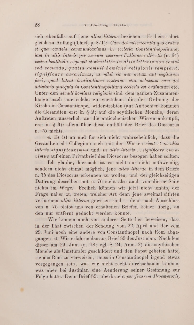 sich ebenfalls auf jene aliae litterae beziehen. Es heisst dort gleich zu Anfang (Thiel, p. 871): Cum det misericordia quo ordine et qua cautela communicavimus in ecclesia Constantinopolitana, vam in als litteris per servum vestrum Pullionem directis (n. 64) vestra beatitudo cognovit et similiter in alits litteris non semel sed secundo, qualia aemuli homines religionis temptant, significare curavimus, ut nihil sit aut actum aut cogitatum fiert, quod lateat beatitudinem vestram. stat nobiscum cum det adiutorio quicquid in Constantinopolitana ecclesia est ordinatum ete. Unter den aemuli homines religionis sind dem ganzen Zusammen- hange nach nur solche zu verstehen, die der Ordnung der Kirche in Constantinopel widerstrebten (auf Antiochien kommen die Gesandten erst in § 2; auf die scythischen Ménche, deren Auftreten dusserlich an die antiochenischen Wirren ankniipft, erst in § 3): allein tiber diese enthalt der Brief des Dioscorus n. 75 nichts. 4, Ks ist an und fir sich nicht wahrscheinlich, dass die Gesandten als Collegium sich mit den Worten sicut et in altis litteris significavimus und in aliis litteris .. significare cura- vimus auf einen Privatbrief des Dioscorus bezogen haben sollten. Ich glaube, hiernach ist es nicht nur nicht nothwendig, sondern nicht einmal méglich, jene aliae litterae in dem Briefe n. 75 des Dioscorus erkennen zu wollen, und der gleichzeitigen Datirung desselben mit n. 76 steht also auch von dieser Seite nichts im Wege. Freilich kénnen wir jetzt nicht umhin, der Frage néher zu treten, welcher Art denn jene zweimal citirten verlorenen aliae litterae gewesen sind — denn nach Ausschluss von n. 75 bleibt uns von erhaltenen Briefen keiner iibrig, an den nur entfernt gedacht werden kénnte. Wir kénnen auch von anderer Seite her beweisen, dass in der That zwischen der Sendung vom 22. April und der vom 29. Juni noch eine andere von Constantinopel nach Rom abge- gangen ist. Wir erfahren das aus Brief 89 des Justinian. Nachdem dieser am 29. Juni (n. 78; vgl. 8. 24, Anm. 2) die scythischen Ménche als Umstiirzler geschildert und den Papst gebeten hatte, sie aus Rom zu verweisen, muss in Constantinopel irgend etwas vorgegangen sein, was wir nicht recht durchschauen kénnen, was aber bei Justinian eine Aenderung seiner Gesinnung zur Folge hatte. Denn Brief 89, itiberbracht per fratrem Proemptoris,