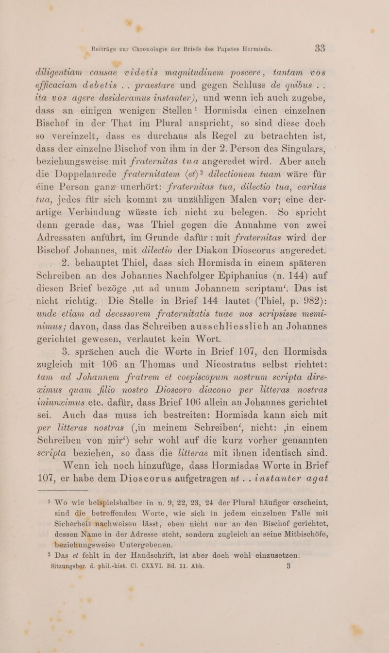 %* diligentiam causae videtis magnitudinem poscere, tantam vos efficaciam debetis .. praestare und gegen Schluss de quibus . tta vos agere desideramus instanter), und wenn ich auch zugebe, dass an einigen wenigen Stellen! Hormisda einen einzelnen Bischof in der That im Plural anspricht, so sind diese doch so vereinzelt, dass es durchaus als Regel zu betrachten ist, dass der eizelne Bischof von ihm in der 2. Person des Singulars, beziehungsweise mit fraternitas tua angeredet wird. Aber auch die Doppelanrede fraternitatem (et)? dilectionem tuam wiire fir éine Person ganz unerhért: fraternitas tua, dilectio tua, caritas tua, jedes fiir sich kommt zu unzihhgen Malen vor; eine der- artige Verbindung wiisste ich nicht zu belegen. So spricht denn gerade das, was Thiel gegen die Annahme von zwei Adressaten anfiihrt, im Grunde dafiir: mit fraternitas wird der Bischof Johannes, mit dilectio der Diakon Dioscorus angeredet. 2. behauptet Thiel, dass sich Hormisda in einem spiiteren Schreiben an des Johannes Nachfolger Epiphanius (a. 144) auf diesen Brief bezége ,ut ad unum Johannem scriptam‘. Das ist nicht richtig. Die Stelle in Brief 144 lautet (Thiel, p. 982): unde etiam ad decessorem fraternitatis tuae nos scripsisse memi- nimus; davon, dass das Schreiben ausschliesslich an Johannes gerichtet gewesen, verlautet kein Wort. 3. sprichen auch die Worte in Brief 107, den Hormisda zugleich mit 106 an Thomas und Nicostratus selbst richtet: tam ad Johannem fratrem et coepiscopum nostrum scripta dire- aximus quam filio nostro Dioscoro diacono per litteras nostras miunzimus ete. dafiir, dass Brief 106 allein an Johannes gerichtet sei. Auch das muss ich bestreiten: Hormisda kann sich mit per litteras nostras (,m meinem Schreiben‘, nicht: ,in einem Schreiben von mir‘) sehr wohl auf die kurz vorher genannten scripta beziehen, so dass die litterae mit ihnen identisch sind. Wenn ich noch hinzufiige, dass Hormisdas Worte in Brief 107, er habe dem Dioscorus aufgetragen ut..instanter agat 1 ‘Wo wie beispielshalber in n. 9, 22, 23, 24 der Plural hiufiger erscheint, sind die betreffenden Worte, wie sich in jedem einzelnen Falle mit Sicherheit nachweisen lisst, eben nicht nur an den Bischof gerichtet, dessen Name in der Adresse steht, sondern zugleich an seine Mitbischife, beziehungsweise Untergebenen. 2 Das e¢ fehlt in der Handschrift, ist aber doch wohl einzusetzen.