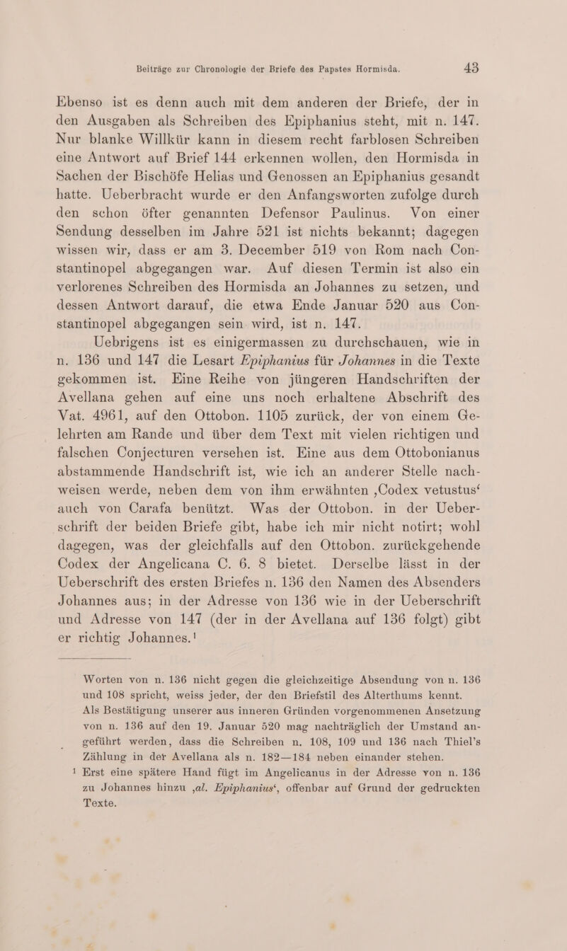 Ebenso ist es denn auch mit dem anderen der Briefe, der in den Ausgaben als Schreiben des Epiphanius steht, mit n. 147. Nur blanke Willkiir kann in diesem recht farblosen Schreiben eine Antwort auf Brief 144 erkennen wollen, den Hormisda in Sachen der Bischéfe Helias und Genossen an Epiphanius gesandt hatte. Ueberbracht wurde er den Anfangsworten zufolge durch den schon éfter genannten Defensor Paulinus. Von einer Sendung desselben im Jahre 521 ist nichts bekannt; dagegen wissen wir, dass er am 3. December 519 von Rom nach Con- stantinopel abgegangen war. Auf diesen Termin ist also ein verlorenes Schreiben des Hormisda an Johannes zu setzen, und dessen Antwort darauf, die etwa Ende Januar 520 aus Con- stantinopel abgegangen sein. wird, ist n. 147. Uebrigens ist es einigermassen zu durchschauen, wie in n. 1386 und 147 die Lesart Epiphanius fir Johannes in die Texte gekommen ist. Kine Reihe von jiingeren Handschriften der Avellana gehen auf eine uns noch erbhaltene Abschrift des Vat. 4961, auf den Ottobon. 1105 zuriick, der von einem Ge- lehrten am Rande und iiber dem Text mit vielen richtigen und falschen Conjecturen versehen ist. Eine aus dem Ottobonianus abstammende Handschrift ist, wie ich an anderer Stelle nach- weisen werde, neben dem von ihm erwidhnten ,Codex vetustus‘ auch von Carafa beniitzt. Was der Ottobon. in der Ueber- schrift der beiden Briefe gibt, habe ich mir nicht notirt; wohl dagegen, was der gleichfalls auf den Ottobon. zuriickgehende Codex der Angelicana C. 6. 8 bietet. Derselbe lisst in der Ueberschrift des ersten Briefes n. 136 den Namen des Absenders Johannes aus; in der Adresse von 136 wie in der Ueberschrift und Adresse von 147 (der in der Avellana auf 136 folgt) gibt er richtig Johannes. ! Worten von n. 136 nicht gegen die gleichzeitige Absendung von n. 136 und 108 spricht, weiss jeder, der den Briefstil des Alterthums kennt. Als Bestitigung unserer aus inneren Griinden vorgenommenen Ansetzung von n. 136 auf den 19. Januar 520 mag nachtriglich der Umstand an- gefiihrt werden, dass die Schreiben n. 108, 109 und 136 nach Thiel’s Zihlung in der Avellana als n. 182—184 neben einander stehen. 1 Erst eine spaitere Hand fiigt im Angelicanus in der Adresse von n. 136 zu Johannes hinzu ,al. Epiphanius‘, offenbar auf Grund der gedruckten Texte.