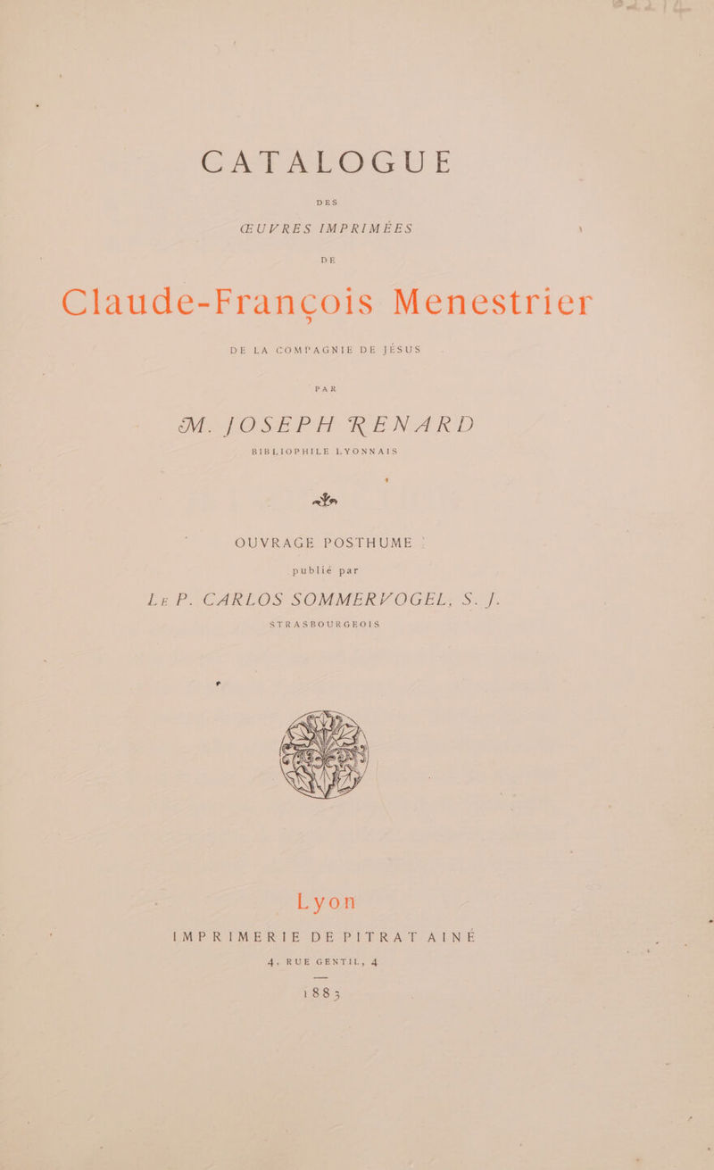 Cer rloG UE DES CGUVRES IMPRIMEES DE Claude-Francois Menestrier DE LA COMPAGNIE DE JESUS PAR Me POSE PH LNA RD BIBLIOPHILE LYONNAIS ain OUVRAGE POSIHUME . _publié par Pe POCARLOS SOMMER) OGED S.-J. STRASBOURGEOIS I[MPRIMERIE DE PITRAT AINE 4, RUE GENTIL, 4 188 3