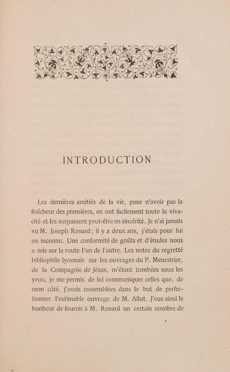 Les derniéres amiti¢s de la vie, pour n’avoir pas la fraicheur des premieres, en ont facilement toute la viva- cité et les surpassent peut-étre en sincérité. Je n’ai jamais vu M. Joseph Renard; il y a deux ans, j’étais pour lui un inconnu. Une conformité de goiits et d’études nous a mis sur la route l’un de |’autre. Les notes du regretté bibliophile lyonnais sur les ouvrages du P. Menestrier, de la Compagnie de Jésus, m’étant tombées sous les yeux, je me permis de lui communiquer celles que, de mon coté, j’avais rassemblées dans le but de perfec- tionner l’estimable ouvrage de M. Allut. J’eus ainsi le bonheur de fournir 4 M. Renard un certain nombre de