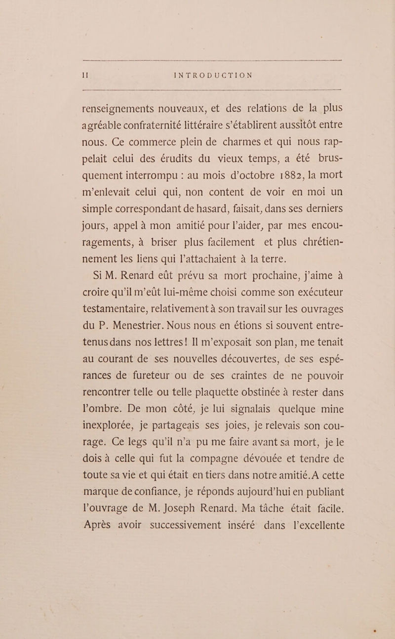 I] LN¢isk:O-D U<Ger ON renseignements nouveaux, et des relations de la plus agréable confraternité littéraire s’établirent aussitot entre nous. Ce commerce plein de charmes et qui nous rap- pelait celui des érudits du vieux temps, a été brus- quement interrompu : au mois d’octobre 1882, la mort m’enlevait celui qui, non content de voir en moi un simple correspondant de hasard, faisait, dans ses derniers jours, appel A mon amitié pour l’aider, par mes encou- ragements, a briser plus facilement et plus chrétien- nement les liens qui l’attachaient a la terre. Si M. Renard eit prévu sa mort prochaine, j’aime a croire qu’il m’eut lui-méme choisi comme son exécuteur testamentaire, relativement a son travail sur les ouvrages du P. Menestrier. Nous nous en étions si souvent entre- tenus dans nos lettres! Il m’exposait son plan, me tenait au courant de ses nouvelles découvertes, de ses espé- rances de fureteur ou de ses craintes de ne pouvoir rencontrer telle ou telle plaquette obstinée a rester dans Pombre. De mon cote, je lui signalais quelque mine inexplorée, je partageais ses joies, je relevais son cou- rage. Ce legs qu’il n’a pu me faire avant sa mort, je le dois 4 celle qui fut la compagne dévouée et tendre de toute sa vie et qui était en tiers dans notre amitié.A cette marque de confiance, je réponds aujourd’hui en publiant louvrage de M. Joseph Renard. Ma tache était facile. Apres avoir successivement inséré dans 1’excellente