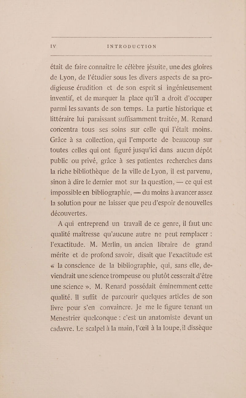 était de faire connaitre le célébre jésuite, une des gloires de Lyon, de I’€tudier sous les divers aspects de sa pro- digieuse érudition et de son esprit si ingénieusement inventif, et de marquer la place qu’il a droit d’occuper parmi les savants de son temps. La partie historique et littéraire lui paraissant suffisamment traitée, M. Renard concentra tous ses soins sur celle qui l’était moins. Grace 4 sa collection, qui ’emporte de beaucoup sur toutes celles qui ont figuré jusqu’ici dans aucun dépot public ou privé, grace 4 ses patientes recherches dans la riche bibliothéque de la ville de Lyon, il est parvenu, sinon a dire le dernier mot sur la question, — ce qui est impossible en bibliographie, — du moins a avancer assez la solution pour ne laisser que peu d’espoir de nouvelles découvertes. A qui entreprend un travail de ce genre, il faut unc qualité maitresse qu’aucune autre ne peut remplacer : Pexactitude. M. Merlin, un ancien libraire de grand mérite et de profond savoir, disait que l’exactitude est « laconscience de la bibliographie, qui, sans elle, de- viendrait une science trompeuse ou plutot cesserait d’étre une science ». M. Renard possédait €minemment cette qualité. Il suffit de parcourir quelques articles de son livre pour s’en convaincre. Je me le figure tenant un Menestrier quelconque : c’est un anatomiste devant un cadavre. Le scalpel Ala main, l’ceil 4 la loupe, i! disseque