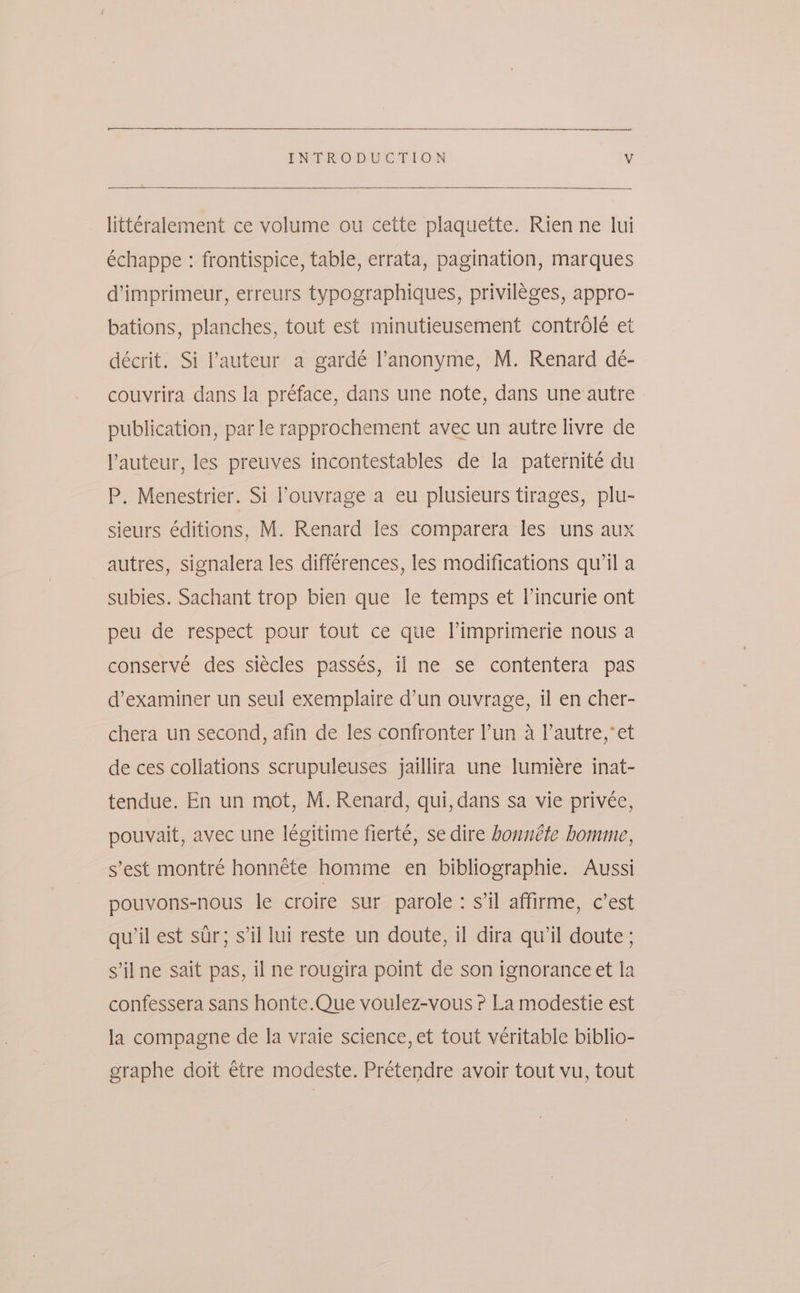 littéralement ce volume ou cette plaquette. Rien ne lui échappe : frontispice, table, errata, pagination, marques d’imprimeur, erreurs typographiques, privileges, appro- bations, planches, tout est minutieusement controle et décrit. Si ’auteur a gardé anonyme, M. Renard deé- couvrira dans la préface, dans une note, dans une autre publication, parle rapprochement avec un autre livre de l’auteur, les preuves incontestables de la paternité du P. Menestrier. Si l’ouvrage a eu plusieurs tirages, plu- sieurs editions, M. Renard les comparera les uns aux autres, signalera les differences, les modifications qu'il a subies. Sachant trop bien que le temps et l’incurie ont peu de respect pour tout ce que l’imprimerie nous a conserve des siécles passés, il ne se contentera pas d’examiner un seul exemplaire d’un ouvrage, il en cher- chera un second, afin de les confronter l’un a l’autre,*et de ces collations scrupuleuses jaillira une lumieére inat- tendue. En un mot, M. Renard, qui, dans sa vie privée, pouvait, avec une légitime fierté, se dire bonnéte homme, s’est montré honnete homme en bibliographie. Aussi pouvons-nous le croire sur parole: s'il affirme, c’est qu’il est str; sil lui reste un doute, il dira qu'il doute ; s'il ne sait pas, il ne rougira point de son ignorance et la confessera sans honte.Que voulez-vous P La modestie est la compagne de la vraie science, et tout véritable biblio- graphe doit étre modeste. Prétendre avoir tout vu, tout