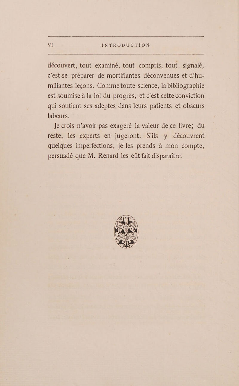 découvert, tout examiné, tout compris, tout signalé, cest.se préparer de mortifiantes déconvenues et d’hu- miliantes lecons. Comme toute science, la bibliographie est soumise a la loi du progreés, et c’est cette conviction qui soutient ses adeptes. dans leurs patients et obscurs labeurs. Je crois n’avoir pas exagéré la valeur de ce livre; du reste, les experts en jugeront. S’ils y découvrent quelques imperfections, je les prends 4 mon compte, persuadé que M. Renard les ett fait disparaitre.