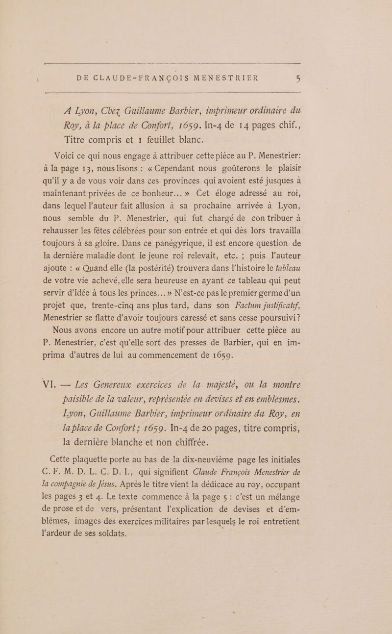 eee eee a a — -- PN DE CLAUDES=PPANCOUS *MENES TRIER 5 ee A Lyon, Chez Guillaume Barbier, imprimeur ordinaire du Roy, a la place de Confort, 1659. \n-4 de 14 pages chif., Titre compris et 1 feuillet blanc. Voici ce qui nous engage a attribuer cette piéce au P. Menestrier: ala page 13, nouslisons: « Cependant nous gotterons le plaisir qu'il y a de vous voir dans ces provinces qui avoient esté jusques a maintenant privées de ce bonheur... » Cet éloge adressé au roi, dans lequel l’auteur fait allusion a sa prochaine arrivée a Lyon, nous semble du P. Menestrier, qui fut chargé de con tribuer a rehausser les fétes célébrées pour son entrée et qui des lors travailla toujours a sa gloire. Dans ce panégyrique, il est encore question de la derniere maladie dont le jeune roi relevait, etc. ; puis l’auteur ajoute : « Quand elle (la postérité) trouvera dans Vhistoire le tableau de votre vie achevé, elle sera heureuse en ayant ce tableau qui peut servir d’Idée a tous les princes...» N’est-ce pas le premier germe d’un projet que, trente-cing ans plus tard, dans son Factum justificatrf, Menestrier se flatte d’avoir toujours caressé et sans cesse poursuivi? Nous avons encore un autre motif pour attribuer cette piéce au P. Menestrier, c’est qu’elle sort des presses de Barbier, qui en im- prima d’autres de lui au commencement de 1650. VI. — Les Genereux exercices de la majeste, ou la montre paisible de la valeur, representee en devises et en emblesmes. Lyon, Guillaume Barbier, imprimeur ordinatre du Roy, en la place de Confort; 1659. In-4 de 20 pages, titre compris, la derniéere blanche et non chiffrée. Cette plaquette porte au bas de la dix-neuviéme page les initiales C.F. M.D. L.C.D.1., qui signifient Claude Francois Menestrier de la compagnie de Jesus, Apres le titre vient la dédicace au roy, occupant les pages 3 et 4. Le texte commence a la page 5: c’est un mélange de prose et de vers, présentant l’explication de devises et d’em- blémes, images des exercices militaires par lesquels le roi entretient l’ardeur de ses soldats.