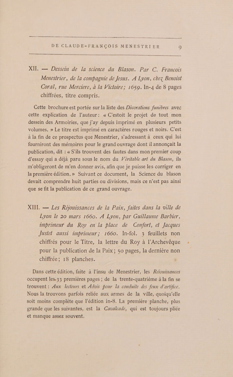 —— DE CLAUDE=FRANCOIS MENESTRIER 9 Se ce XII. — Dessein de la science du Blason. Par C. Francois Menestrier, de la compagnie de Jesus. A Lyon, chez Benoist Coral, rue Merciere, a la Victoire; 1659. \In-4 de 8 pages chiffrées, titre compris. Cette brochure est portée sur la liste des Décorations funebres avec cette explication de l’auteur: « C’estoit le projet de tout mon dessein des Armoiries, que j’ay depuis imprimé en plusieurs petits volumes. » Le titre est imprimé en caracteres rouges et noirs. C’est ala fin de ce prospectus que Menestrier, s’adressant a ceux qui lui fourniront des mémoires pour le grand ouvrage dont il annongait la publication, dit : « S’ils trouvent des fautes dans mon premier coup d’essay qui a déja paru sous le nom du Veritable art du Blason, ils m’obligeront de m’en donner avis, afin que je puisse les corriger en la premiere edition. » Suivant ce document, la Science du blason devait comprendre huit parties ou divisions, mais ce n’est pas ainsi que se fit la publication de ce grand ouvrage. XII]. —- Les Rejouissances de la Paix, faites dans la ville de Lyon le 20 mars 1660. A Lyon, par Guillaume Barbier, imprimeur du Roy en la place de Confort, et Jacques Justet aussi imprimeur; 1660. In-fol. 3 feuillets non chiffrés pour le Titre, la lettre du Roy a l’Archevéque pour la publication de la Paix; 50 pages, la derni¢re non chiffrée; 18 planches. Dans cette édition, faite a insu de Menestrier, les Reiouissances occupent les.33 premieres pages ; de la trente-quatrieme a la fin se trouvent: Aux lecteurs et Advis pour la condutte des feux d’artifice. Nous la trouvons parfois reliée aux armes de la ville, quoiqu’elle soit moins complete que I’édition in-8. La premiere planche, plus grande que les suivantes, est la Cavalcade, qui est toujours pliée et manque assez souvent.