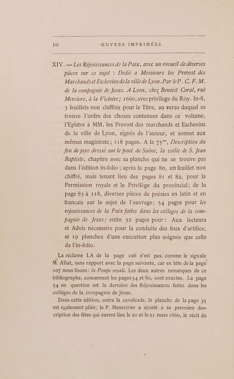 XIV. — Les Rejoitissances de la Paix, avec un recuell de diverses pieces sur ce sujet : Dedie a Messieurs les Prevost des Marchands et Eschevins dela villede Lyon. Par leP. C. F. M. de la compagnie de Jesus. A Lyon, chez Benotst Coral, rué Merciere, a la Victoire; 1660, avecprivilege du Roy. In-8, 3 feuillets non chiffrés pour le Titre, au verso duquel se trouve l’ordre des choses contenues dans ce volume, l’Epistre a MM, les Prevost des marchands et Eschevins de la ville de Lyon, signée de l’auteur, et sonnet aux mémes magistrats ; 118 pages. A la 75™, Description du feu de joye dressé sur le pont de Sadne, la veille de S. Jean Baptiste, chapitre avec sa planche qui ne se trouve pas dans l’édition in-folio ; apres la page 80, un feuillet non chiffré, mais tenant lieu des pages 81 et 82, pour la Permission royale et le Privilege du provincial; de la page 83 a 118, diverses piéces de poésies en latin et en francais sur le sujet de louvrage; 54 pages pour les rejouissances de la Paix faites dans les colleges de la com- pagnie de Jesus; enfin 32 pages pour: Aux lecteurs et Advis nécessaire pour la conduite des feux d’artifice, et 19 planches d’une exécution plus soignée que celle de l’in-folio. La réclame LA de la page 106 n’est pas, comme le signale M. Allut, sans rapport avec la page suivante, car en téte dela page 107 nous lisons: la Pompe royale. Les deux autres remarques de ce bibliographe, concernant les pages 54 et 80, sont exactes. La page 54 en question est la derniere des Réjouissances faites dans’ les colleges de la compagnie de Jésus. Dans cette édition, outre la cavalcade, la planche de la page 35 est également pli¢e; le P. Menestrier a ajouté a sa premiére des- cription des fétes qui eurent lieu le 20 et le21 mars 1660, le récit du