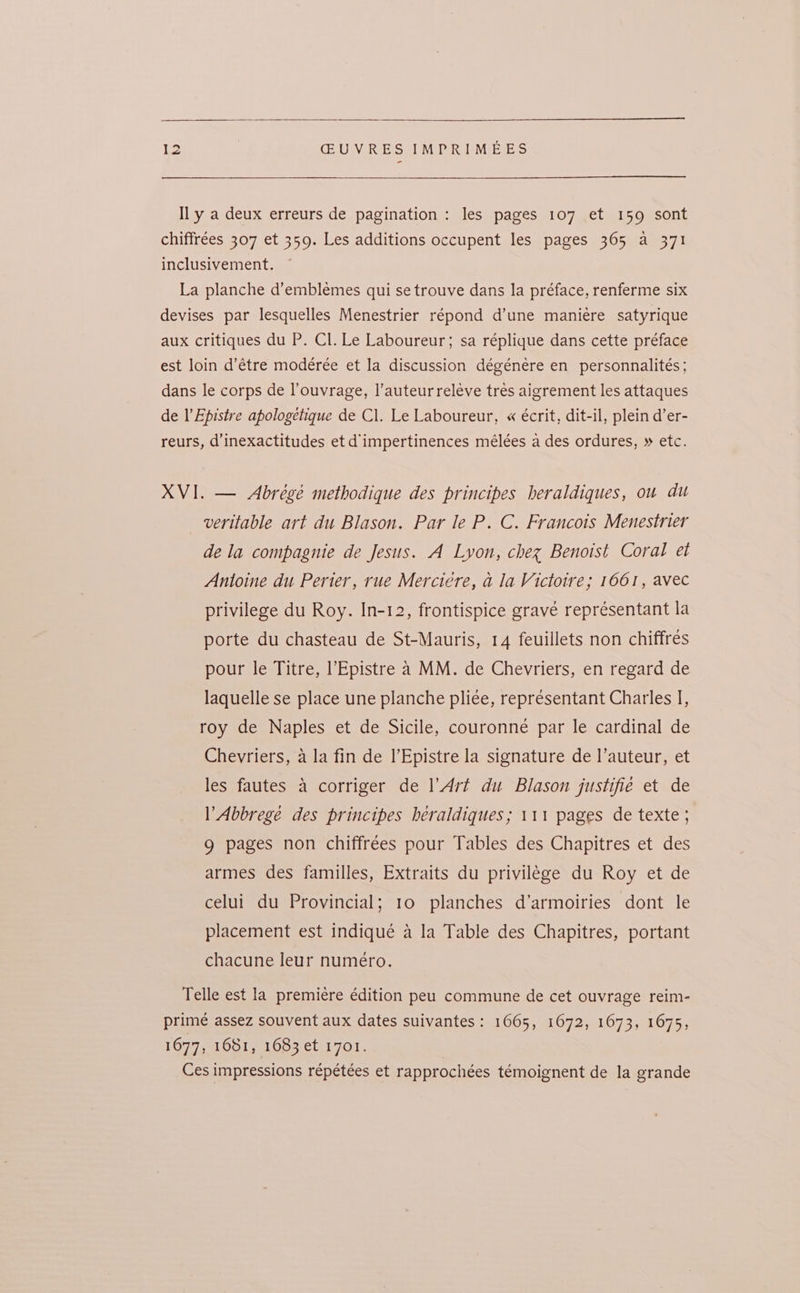Il y a deux erreurs de pagination: les pages 107 et 159 sont chiffrées 307 et 359. Les additions occupent les pages 365 a 371 inclusivement. La planche d’emblemes qui se trouve dans la préface, renferme six devises par lesquelles Menestrier répond d’une manieére satyrique aux critiques du P. Cl. Le Laboureur; sa réplique dans cette préface est loin d’étre modérée et la discussion dégénere en personnalités; dans le corps de l’ouvrage, l’auteurreleve tres aigrement les attaques de l’Epistre apologetique de Cl. Le Laboureur, « écrit, dit-il, plein d’er- reurs, d’inexactitudes et d'impertinences mélées a des ordures, » etc. XVI. — Abrégé methodique des principes heraldiques, ou du veritable art du Blason. Par le P. C. Francois Menestrier dela compagnie de Jesus. A Lyon, chez Benoist Coral et Antoine du Perter, rue Merciére, a la Victoire; 1661, avec privilege du Roy. In-12, frontispice grave représentant la porte du chasteau de St-Mauris, 14 feuillets non chiffres pour le Titre, l’Epistre a MM. de Chevriers, en regard de laquelle se place une planche pliee, representant Charles I, roy de Naples et de Sicile, couronne par le cardinal de Chevriers, a la fin de l’Epistre la signature de l’auteur, et les fautes a corriger de l’Art du Blason justifie et de l’Abbrege des principes beraldiques; 111 pages de texte ; 9 pages non chiffrées pour Tables des Chapitres et des armes des familles, Extraits du privilege du Roy et de celui du Provincial; 10 planches d’armoiries dont le placement est indiqué a la Table des Chapitres, portant chacune leur numéro. Telle est la premiere édition peu commune de cet ouvrage reim- prime assez souvent aux dates suivantes: 1665, 1672, 1673, 1675, 1677, 1681, 1683 et 1701. Ces impressions répétées et rapprochées témoignent de la grande