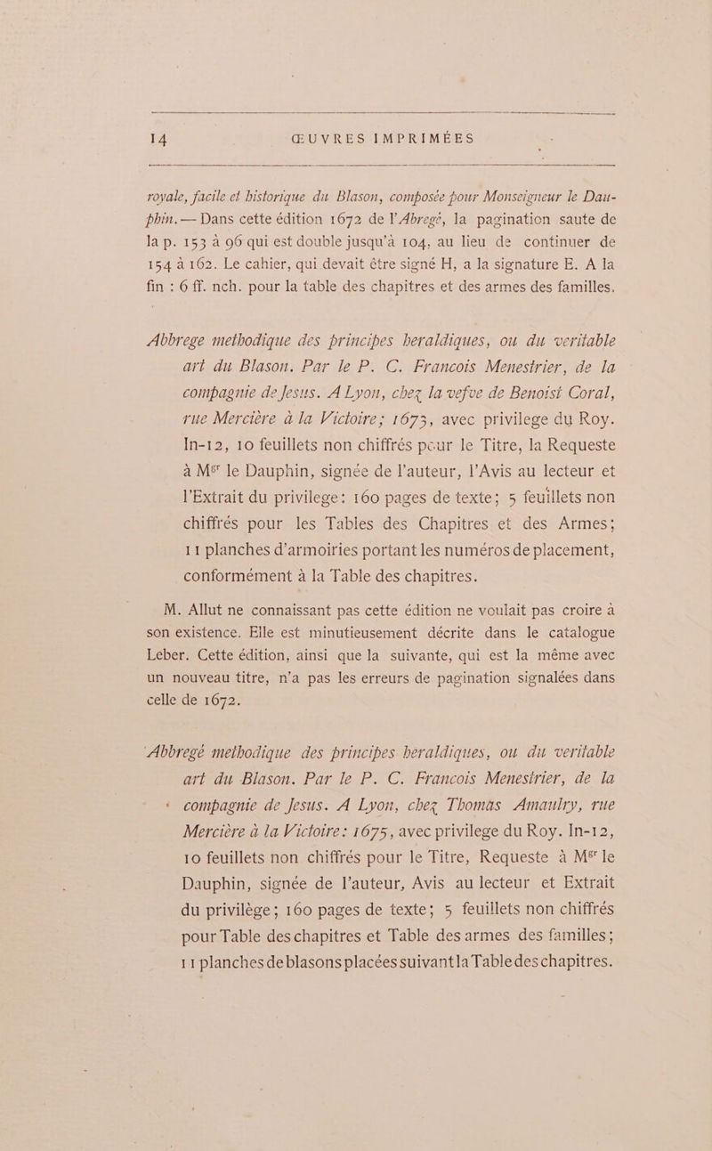 royale, facile et historique di Blason, composée pour Monseigneur le Dau- phin. — Dans cette édition 1672 de l’Abrege, la pagination saute de lap. 153. a 96 qui est double jusqu’a 104, au lieu de continuer de 154 2162. Le cahier, qui devait étre signé H, a la signature E. A la fin : 6 ff. nch. pour la table des chapitres et des armes des familles. Abbrege methodique des principes heraldiques, ou du veritable art du Blason. Par le P. C. Francois Menestrier, de la compagnie de Jesus. A Lyon, chez la vefve de Benotsi Coral, rue Merciére ala Victoire; 1673, avec privilege du Roy. In-12, 10 feuillets non chiffrés pcur le Titre, la Requeste a M® le Dauphin, signée de l’auteur, |’Avis au lecteur et l’Extrait du privilege: 160 pages de texte; 5 feuillets non chiffres pour les Tables des Chapitres et des Armes; 11 planches d’armoiries portant les numeros de placement, conformement a la Table des chapitres. M. Allut ne connaissant pas cette édition ne voulait pas croire a son existence. Elle est minutieusement décrite dans le catalogue Leber. Cette edition, ainsi que la suivante, qui est la méme avec un nouveau titre, n’a pas les erreurs de pagination signalées dans celle de 1672. ‘Abbrege methodique des principes heraldiques, ou du veritable art du Blason. Par le P. C. Francois Menesirier, de la « compagnie de Jesus. A Lyon, chez Thomas Amaulry, rue Merciére a la Victoire: 1675, avec privilege du Roy. In-12, 10 feuillets non chiffrés pour le Titre, Requeste a M* le Dauphin, signée de l’auteur, Avis au lecteur et Extrait du privilége; 160 pages de texte; 5 feuillets non chiffrés pour Table des chapitres et Table des armes des familles ; 11 planches deblasons placées suivantla Table des chapitres.