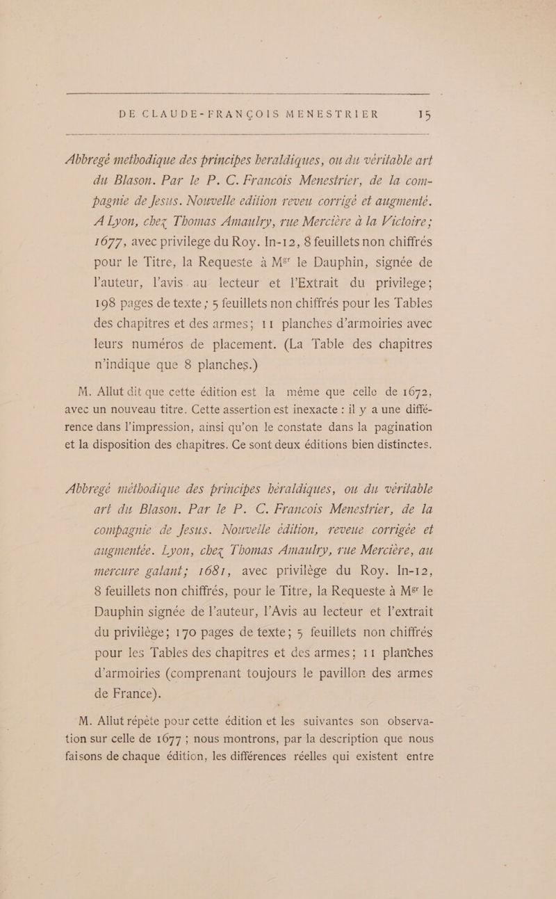 Abbrege methodique des principes heraldiques, ou du veritable art du Blason. Par le P. C. Francois Menesirier, de la com- pagme de Jesits. Nouvelle edition reveu corrigé et augmente. A Lyon, chez Thomas Amaulry, rue Merciere a la Victoire; 1677, avec privilege du Roy. In-12, 8 feuillets non chiffres pour le Titre, la Requeste a M® le Dauphin, signée de Yauteur, Vavis.au lecteur et l’Extrait du _ privilege; 198 pages de texte ; 5 feuillets non chiffrés pour les Tables des chapitres et des armes; 11 planches d’armoiries avec leurs numeéros de placement. (La Table des chapitres n'indique que 8 planches.) M. Allut dit que cette édition est la méme que celle de 1672, avec un nouveau titre. Cette assertion est inexacte: il y a une diffe- rence dans l’impression, ainsi qu’on le constate dans la pagination et la disposition des chapitres. Ce sont deux editions bien distinctes. Abbrege methodique des principes heraldiques, ou du veritable art du Blason. Par le P. C. Francois Menestrier, de la compagnie de Jesus. Nouvelle edition, reveue corrigee et augmentee. Lyon, chez Thomas Amaulry, rue Merciere, au mercure galant; 1681, avec privilege du Roy. In-12, 8 feuillets non chiffrés, pour le Titre, la Requeste a M® le Dauphin signée de l’auteur, l’Avis au lecteur et l’extrait du privilége; 170 pages de texte; 5 feuillets non chiffrés pour les Tables des chapitres et des armes; 11 plantches d’armoiries (Comprenant toujours le pavillon des armes de France). M. Allut répete pour cette édition et les suivantes son observa- tion sur celle de 1677 ; nous montrons, par la description que nous faisons de chaque édition, les differences réelles qui existent entre