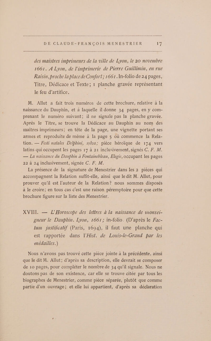 des matstres imprimeurs de la ville de Lyon, le 20 novembre 1661. A Lyon, de Vimprimerie de Pierre Guillimin, en rue Raisin, proche la place de Confort ; 1661 .\n-folio de 24 pages, Titre, Dédicace et Texte; 1 planche gravée représentant le feu d’artifice. M. Allut a fait trois numéros de cette brochure, relative a la naissance du Dauphin, et a laquelle il donne 34 pages, en y com- prenant le numéro suivant; il ne signale pas la planche gravee. Apres le Titre, se trouve la Dédicace au Dauphin au nom des maitres imprimeurs; en téte de la page, une vignette portant ses armes et reproduite de méme a la page 5 ou commence la Rela- tion. — Festi natales Delphini, sylva; piece heroique de 174 vers latins qui occupent les pages 17 a 21 inclusivement, signés C. F. M. — La natssance du Dauphin a Fontainebleau, Elegie, occupant les pages 22 a 24 inclusivement, signée C. F. M. La présence de la signature de Menestrier dans les 2 piéces qui accompagnent la Relation suffit-elle, ainsi que le dit M. Allut, pour prouver qu'il est auteur de la Relation? nous sommes disposés a le croire; en tous cas c’est une raison péremptoire pour que cette brochure figure sur la liste des Menestrier. XVIII. — L’ Horoscope des lettres ala naissance de monset- gneur le Dauphin. Lyon, 1661; in-folio. (D’apres le Fac- tum justificatif (Paris, 1694), il faut une planche qui est rapportée dans I’Hist. de Louis-le-Grand par les medailles.) Nous n’avons pas trouvé cette piece jointe a la précédente, ainsi que le dit M. Allut; d’apres sa description, elle devrait se composer de 10 pages, pour completer le nombre de 34 qu’il signale. Nous ne doutons pas de son existence, car elle se trouve citée par tous les biographes de Menestrier, comme piece séparée, plutot que comme partie d’un ouvrage; et.elle lui appartient, d’aprés sa declaration