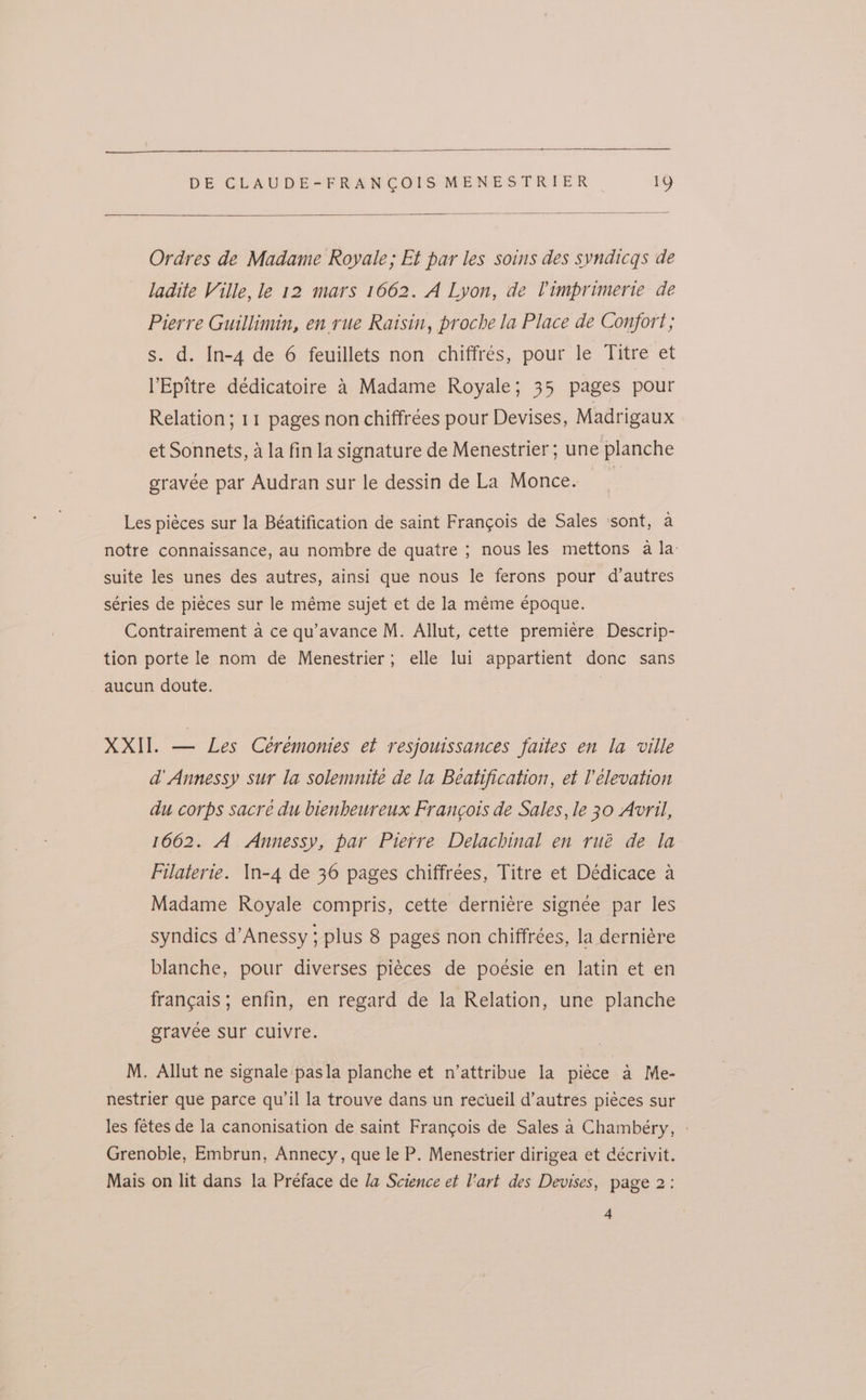 Ordres de Madame Royale; Et par les soins des syndicqs de ladite Ville, le 12 mars 1662. A Lyon, de Timprimerte de Pierre Guillimin, en rue Raisin, proche la Place de Confort; s. d. In-4 de 6 feuillets non chiffrés, pour le Titre et VEpitre dédicatoire 4 Madame Royale; 35 pages pour Relation; 11 pages non chiffrees pour Devises, Madrigaux et Sonnets, a la fin la signature de Menestrier ; une planche gravée par Audran sur le dessin de La Monce. | Les piéces sur la Béatification de saint Francois de Sales ‘sont, a notre connaissance, au nombre de quatre ; nous les mettons a la suite les unes des autres, ainsi que nous le ferons pour d’autres séries de pieces sur le méme sujet et de la méme Epoque. Contrairement a ce qu’avance M. Allut, cette premiere Descrip- tion porte le nom de Menestrier; elle lui appartient donc sans - aucun doute. XXII. — Les Ceremonies et resjouissances faites en la ville a’ Annessy sur la solemnitée de la Beatification, et l elevation du corps sacré du bienheureux Francois de Sales, le 30 Avril, 1662. A. Annessy, par Pierre Delachinal en rué de la Filaterie. In-4 de 36 pages chiffrées, Titre et Dédicace a Madame Royale compris, cette derniére signee par les syndics d’Anessy ; plus 8 pages non chiffrées, la derniére blanche, pour diverses piéces de poésie en latin et en francais; enfin, en regard de la Relation, une planche gravée sur cuivre. M. Allut ne signale pasla planche et n’attribue la piece a Me- nestrier que parce qu’il la trouve dans un recueil d’autres piéces sur les fetes de la canonisation de saint Francois de Sales a Chambéry, - Grenoble, Embrun, Annecy, que le P. Menestrier dirigea et cécrivit. Mais on lit dans la Préface de la Science et l'art des Devises, page 2: 4