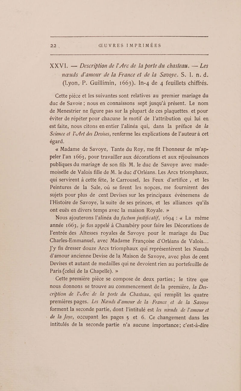 XXVI. — Description de l Arc de la porte du chasteau. — Les nacuds a@amour de la France et de la Savoye. S. 1. n.d. (Lyon, P. Guillimin, 1663). In-4 de 4 feuillets chiffrés. Cette piéce et les suivantes sont relatives au premier mariage du duc de Savoie ; nous en connaissons sept jusqu’a présent. Le nom de Menestrier ne figure pas sur la plupart de ces plaquettes, et pour éviter de répéter pour chacune le motif de l’attribution qui lui en est faite, nous citons enentier l’alinéa qui, dans la préface de la Science et l’-Art des Devises, renferme les explications de l’auteur a cet égard. « Madame de Savoye, Tante du Roy, me fit ’honneur de m’ap- peler l’an 1663, pour travailler aux décorations et aux réjouissances publiques du mariage de son fils M. le duc de Savoye avec made- moiselle de. Valois fille de M. le duc d’Orléans. Les Arcs triomphaux, qui servirent a cette féte, le Carrousel, les Feux d’artifice , et les Peintures de la Sale, ou se firent les nopces, me fournirent des sujets pour plus de cent Devises sur les principaux événemens de l’Histoire de Savoye, la suite de ses princes, et les alliances qu’ils ont eués en divers temps avec la maison Royale. » Nous ajouterons l’alinéa du factum justificatif, 10694: « La méme année 1063, je fus appelé a Chambéry pour faire les Décorations de Ventrée des Altesses royales de Savoye pour le mariage du Duc Charles-Emmanuel, avec Madame Francoise d’Orléans de Valois... Jy fis dresser douze Arcs triomphaux qui représentérent les Noeuds d’amour ancienne Devise de Ja Maison de Savoye, avec plus de cent Devises et autant de medailles quine devoient rien au portefeuille de Paris (celui de la Chapelle). » Cette premiere piéce se compose de deux parties; le titre que nous donnons se trouve au commencement de la premiére, Ja Des- cription de VAre de la porte du Chasteau, qui remplit les quatre premieres pages. Les Neuds d’amour de la France et de la Savoye forment la seconde partie, dont Vintitulé est Jes nteuds de l’amour et de la foye, occupant les pages 5 et 6. Ce changement dans les intitulés de la seconde partie n’a aucune importance; c’est-a-dire