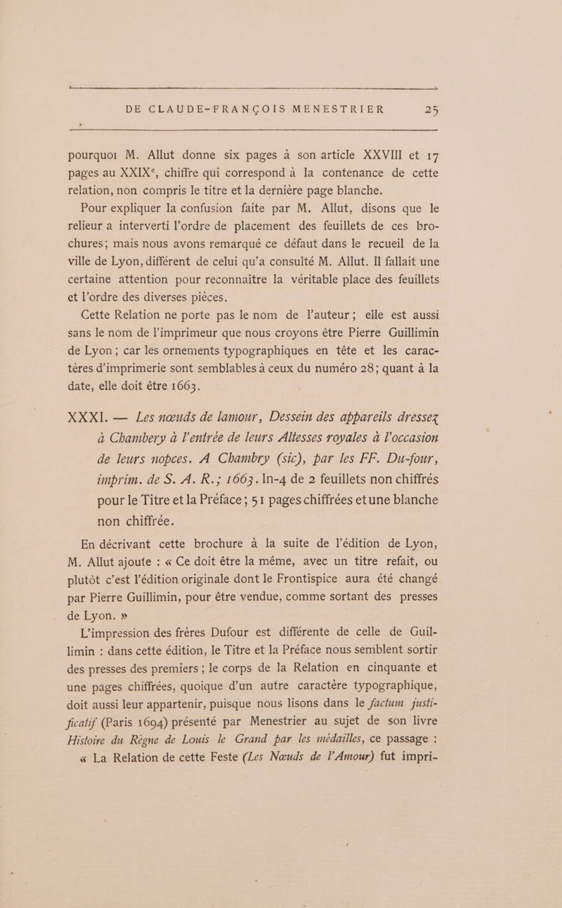 pourquo: M. Allut donne six pages a son article XXVIII et 17 pages au XXIX°, chiffre qui correspond a la contenance de cette relation, non compris le titre et la derniere page blanche. Pour expliquer la confusion faite par M. Allut, disons que le relieur a interverti l’ordre de placement des feuillets de ces bro- chures; mais nous avons remarqué ce défaut dans le recueil de la ville de Lyon, différent de celui qu’a consulté M. Allut. Il fallait une certaine attention pour reconnaitre la véritable place des feuillets et l’ordre des diverses pieces. Cette Relation ne porte pas lenom de l’auteur; elle est aussi sans le nom de limprimeur que nous croyons étre Pierre Guillimin de Lyon; car les ornements typographiques en téte et les carac- teres d’imprimerie sont semblables a ceux du numéro 28; quant a la date, elle doit étre 1663. XXXI. — Les neuds de lamour, Dessein des appareils dressez a Chambery a lentree de leurs Altesses royales a Voccasion de leurs nopces. A Chambry (sic), par les FF. Du-four, imprim. de S. A. R.; 1663.\n-4 de 2 feuillets non chiffrés pour le Titre et la Preface; 51 pages chiffrées et une blanche non chiffrée. En décrivant cette brochure a la suite de l’édition de Lyon, M. Allut ajoute : « Ce doit étre la méme, avec un titre refait, ou plutot c’est l’édition originale dont le Frontispice aura été change par Pierre Guillimin, pour étre vendue, comme sortant des presses de Lyon. » . L’impression des fréres Dufour est différente de celle de Guil- limin : dans cette édition, le Titre et la Préface nous semblent sortir des presses des premiers ; le corps de la Relation en cinquante et une pages chiffrées, quoique d’un autre caractére typographique, doit aussi leur appartenir, puisque nous lisons dans le factum gusti- ficatif (Paris 1694) présenté par Menestrier au sujet de son livre Histoire du Réegne de Louis le Grand par les médailles, ce passage : « La Relation de cette Feste (Les Naeuds de Amour) fut impri-