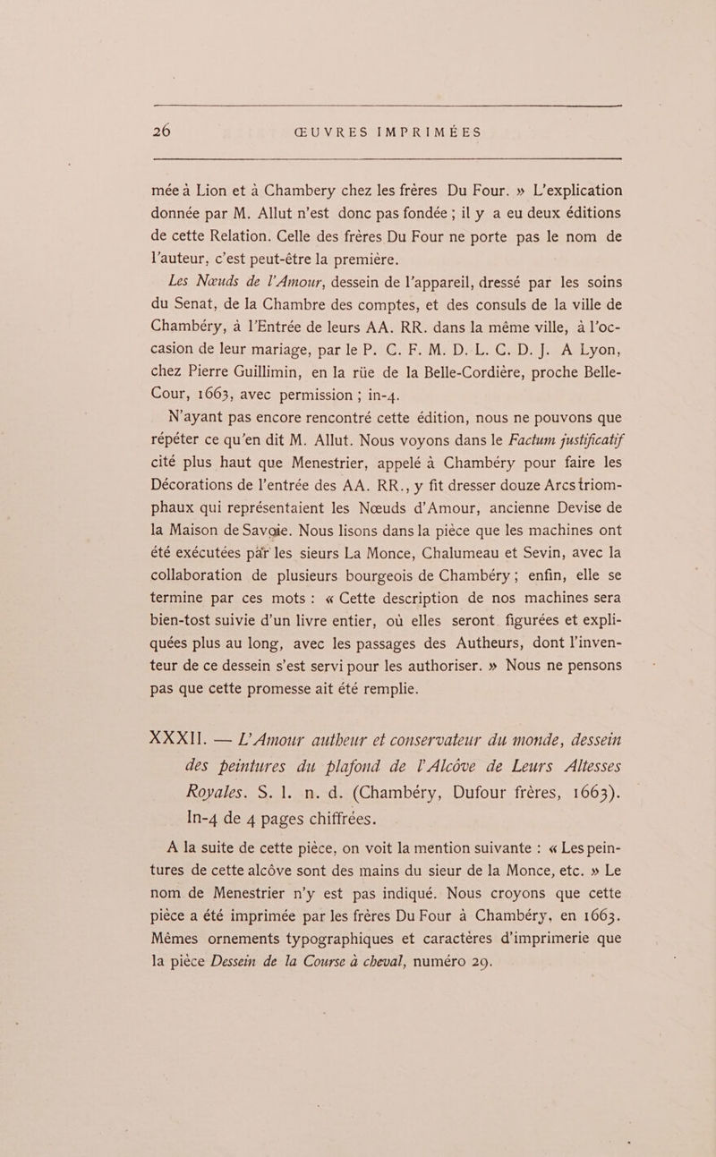 mée a Lion et a Chambery chez les freres Du Four. » L’explication donnée par M. Allut n’est donc pas fondée ; il y a eu deux éditions de cette Relation. Celle des fréres Du Four ne porte pas le nom de auteur, c’est peut-étre la premiere. Les Neuds de l’Amour, dessein de l’appareil, dressé par les soins du Senat, de la Chambre des comptes, et des consuls de la ville de Chambéry, a l’Entrée de leurs AA. RR. dans la méme ville, a l’oc- casion de leur mariage, par le P. C. F. M. D.-L. C. D. J. A Lyon, chez Pierre Guillimin, en la riie de la Belle-Cordiére, proche Belle- Cour, 1663, avec permission ; in-4. N’ayant pas encore rencontré cette édition, nous ne pouvons que répéter ce qu’en dit M. Allut. Nous voyons dans le Factum justificatif cité plus haut que Menestrier, appelé 4 Chambéry pour faire les Décorations de I’entrée des AA. RR., y fit dresser douze Arcs triom- phaux qui représentaient les Noeuds d’Amour, ancienne Devise de la Maison de Savaie. Nous lisons dans la piece que les machines ont été exécutées parr les sieurs La Monce, Chalumeau et Sevin, avec la collaboration de plusieurs bourgeois de Chambery; enfin, elle se termine par ces mots: « Cette description de nos machines sera bien-tost suivie d’un livre entier, ou elles seront figurées et expli- quées plus au long, avec les passages des Autheurs, dont l’inven- teur de ce dessein s’est servi pour les authoriser. » Nous ne pensons pas que cette promesse ait été remplie. XXXII. — L’Amour autheur et conservateur du monde, dessein des peintures du plafond de l Alcove de Leurs Altesses Royales. S. 1. n.d. (Chambery, Dufour fréres, 1663). In-4 de 4 pages chiffrées. A la suite de cette piéce, on voit la mention suivante : « Les pein- tures de cette alcOve sont des mains du sieur de la Monce, etc. » Le nom de Menestrier n’y est pas indiqué. Nous croyons que cette piece a été imprimée par les fréres Du Four a Chambéry, en 1663. Mémes ornements typographiques et caracteres d’imprimerie que la piece Dessein de la Course a cheval, numéro 29.