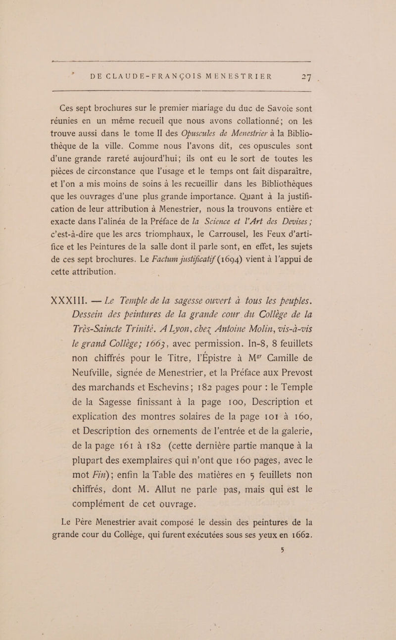 Ces sept brochures sur le premier mariage du duc de Savoie sont réunies en un méme recueil que nous avons collationné; on les trouve aussi dans le tome II des Opuscules de Menestrier a la Biblio- théque de la ville. Comme nous I’avons dit, ces opuscules sont d’une grande rareté aujourd’hui; ils ont eu le sort de toutes les piéces de circonstance que l’usage et le temps ont fait disparaitre, et l’on a mis moins de soins a les recueillir dans les Bibliothéques que les ouvrages d’une plus grande importance. Quant a la justifi- cation de leur attribution a Menestrier, nous la trouvons entiére et: exacte dans l’alinéa de la Préface de Ja Science et l’Art des Devises ; c’est-a-dire que les arcs triomphaux, le Carrousel, les Feux d’arti- fice et les Peintures de la salle dont il parle sont, en effet, les sujets de ces sept brochures. Le Factum jushificatif (1694) vient a l’appui de cette attribution. | XXXII. — Le Temple de la sagesse ouvert a tous les peuples. Dessein des peintures de la grande cour. du College de la Trés-Saincte Trinité. A Lyon, chez Antoine Molin, vis-a-vis le grand College; 1663, avec permission. In-8, 8 feuillets non chiffrés pour le Titre, lEpistre &amp; M® Camille de Neufville, signee de Menestrier, et la Preface aux Prevost des marchands et Eschevins; 182 pages pour : le Temple de la Sagesse finissant a la page 100, Description et explication des montres solaires de la page 101 a 160, et Description des ornements de l’entrée et de la galerie, de la page 161 4 182 (cette derniére partie manque a la plupart des exemplaires qui n’ont que 160 pages, avec le mot Fin); enfin la Table des matiéres en 5 feuillets non chiffrés, dont M. Allut ne parle pas, mais qui est le complement de cet ouvrage. Le Pere Menestrier avait composé le dessin des peintures de la grande cour du College, qui furent exécutées sous ses yeux en 1662. 5