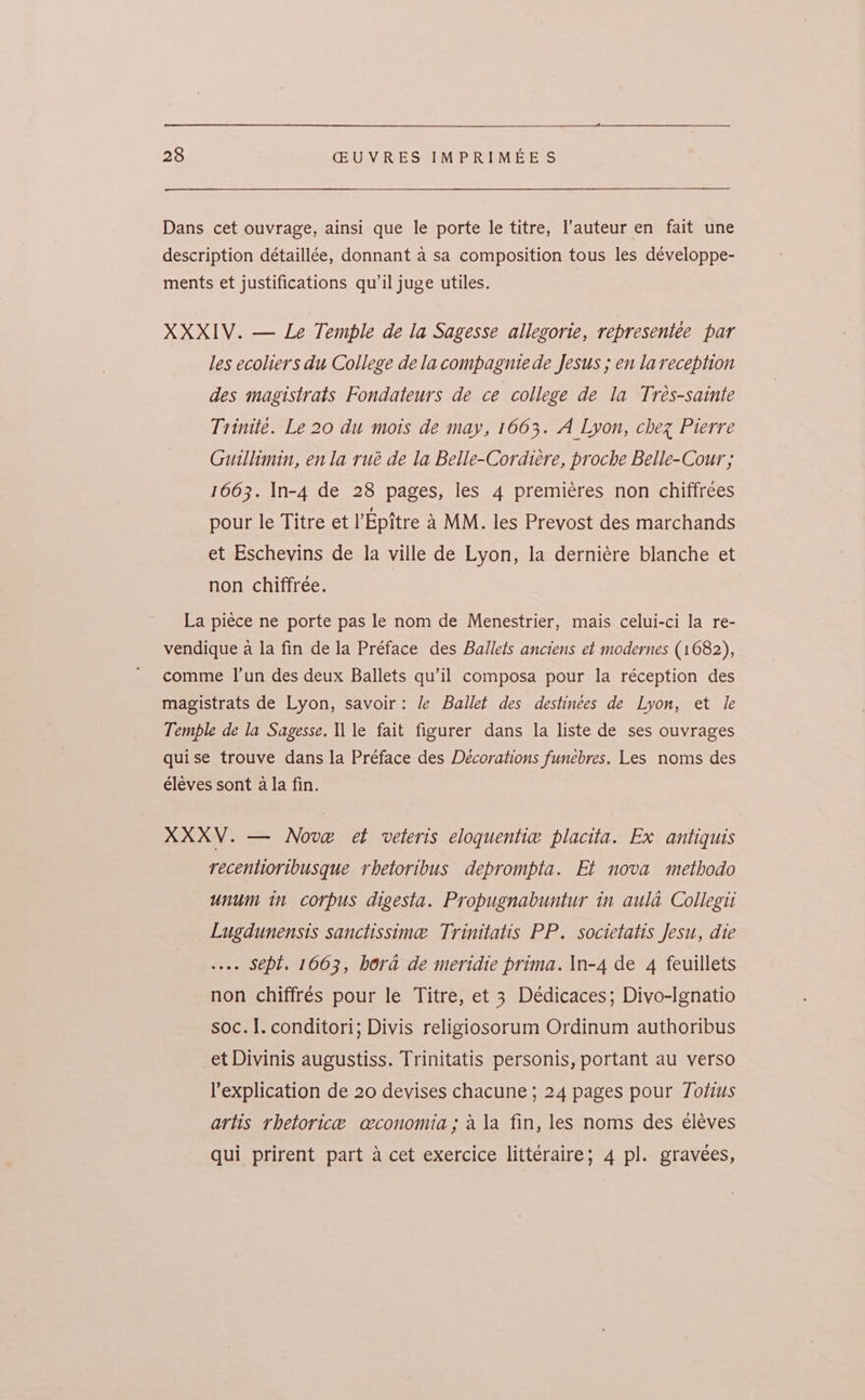 Dans cet ouvrage, ainsi que le porte le titre, l’auteur en fait une description détaillée, donnant a sa composition tous les développe- ments et justifications qu’il juge utiles. XXXIV. — Le Temple de la Sagesse allegorie, representee par les ecoliers du College dela compagnie de Jesus ; en lareception des magistrats Fondateurs de ce college de la Treés-sainte Trinité. Le 20 du mois de may, 1663. A Lyon, chez Pierre Guillimin, enla rué de la Belle-Cordtere, proche Belle-Cour ; 1663. In-4 de 28 pages, les 4 premieres non chiffrees pour le Titre et VEpitre a MM. les Prevost des marchands et Eschevins de la ville de Lyon, la derniére blanche et non chiffrée. La piece ne porte pas le nom de Menestrier, mais celui-ci la re- vendique a la fin de la Préface des Ballets anciens et modernes (1682), comme I’un des deux Ballets qu’il composa pour la réception des magistrats de Lyon, savoir: /e Ballet des destinées de Lyon, et le Temple de la Sagesse. ll le fait figurer dans la liste de ses ouvrages quise trouve dans la Préface des Decorations funebres. Les noms des éléves sont a la fin. XXXV. — Nove et veleris eloquentie placita. Ex antiquis recentioribusque rhetoribus deprompta. Et nova methodo unum in corpus digesta. Propugnabuntur in aula Collegii Lugdunensts sanctissime Trinitatis PP. societatis Jesu, die se. SCpt. 1663, hora de meridie prima. In-4 de 4 feuillets non chiffrés pour le Titre, et 3 Dédicaces; Diyo-Ignatio soc. I. conditori; Divis religiosorum Ordinum authoribus et Divinis augustiss. Trinitatis personis, portant au verso l’explication de 20 devises chacune ; 24 pages pour Totius artis rhetorice ceconomia; ala fin, les noms des eléves qui prirent part a cet exercice litteraire; 4 pl. gravées,