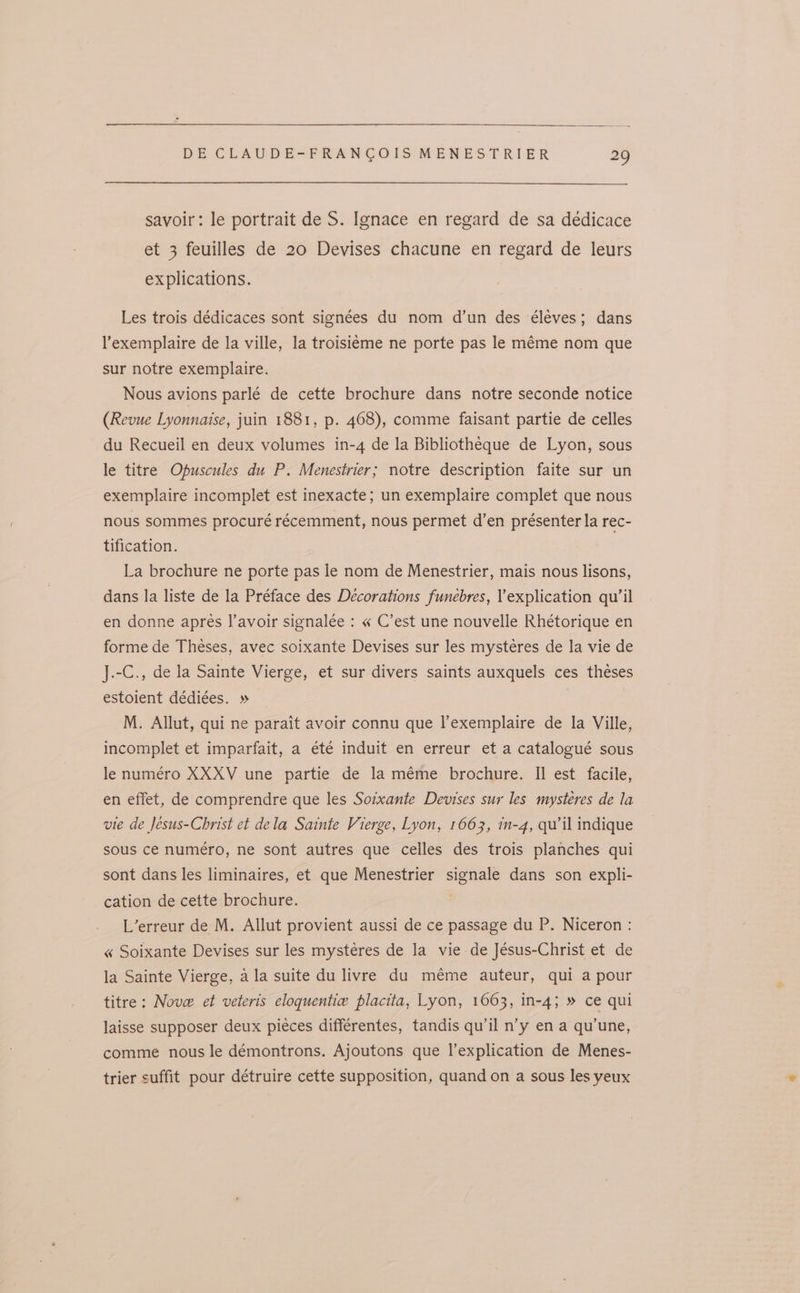 savoir: le portrait de S. Ignace en regard de sa dédicace et 3 feuilles de 20 Devises chacune en regard de leurs explications. Les trois dédicaces sont signées du nom d’un des éléves; dans l’exemplaire de la ville, la troisieme ne porte pas le méme nom que sur notre exemplaire. Nous avions parlé de cette brochure dans notre seconde notice (Revue Lyonnaise, juin 1881, p. 468), comme faisant partie de celles du Recueil en deux volumes in-4 de la Bibliotheque de Lyon, sous le titre Opuscules du P. Menestrier; notre description faite sur un exemplaire incomplet est inexacte; un exemplaire complet que nous nous sommes procuré récemment, nous permet d’en présenter la rec- tification. La brochure ne porte pas le nom de Menestrier, mais nous lisons, dans la liste de la Préface des Decorations funebres, explication qu’il en donne apres I’avoir signalée : « C’est une nouvelle Rhétorique en forme de Theses, avec soixante Devises sur les mystéres de la vie de J.-C., de la Sainte Vierge, et sur divers saints auxquels ces théses estoient dédiées. » M. Allut, qui ne parait avoir connu que l’exemplaire de la Ville, incomplet et imparfait, a été induit en erreur et a catalogué sous le numéro XXXV une partie de la méme brochure. Il est facile, en effet, de comprendre que les Sotxante Devises sur les mysteres de la vie de Jesus-Christ et dela Sainte Vierge, Lyon, 1663, in-4, qu’ il indique sous ce numéro, ne sont autres que celles des trois planches qui sont dans les liminaires, et que Menestrier signale dans son expli- cation de cette brochure. ) L’erreur de M. Allut provient aussi de ce passage du P. Niceron : « Soixante Devises sur les mystéres de la vie de Jésus-Christ et de la Sainte Vierge, ala suite du livre du méme auteur, qui a pour titre: Nove et veteris eloquentie placita, Lyon, 1063, in-4; » ce qui laisse supposer deux pieces différentes, tandis qu’il n’y en a qu'une, comme nous le démontrons. Ajoutons que l’explication de Menes- trier suffit pour détruire cette supposition, quand on a sous les yeux
