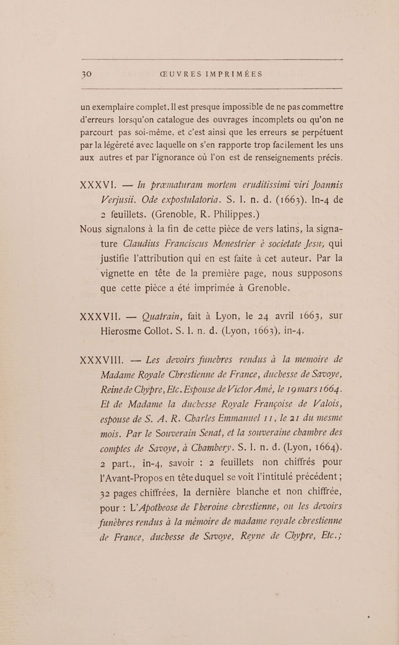 un exemplaire complet. Il est presque impossible de ne pas commettre d’erreurs lorsqu’on catalogue des ouvrages incomplets ou qu’on ne parcourt pas soi-méme, et c’est ainsi que les erreurs se perpétuent par la légeéreté avec laquelle on s’en rapporte trop facilement les uns aux autres et par ignorance ou l’on est de renseignements précis. XXXVI. — In prematuram mortem eruditissint viri Joannts Verjusit. Ode expostulatoria. S. 1. n. d. (1663). In-4 de 2 feuillets. (Grenoble, R. Philippes.) Nous signalons a la fin de cette piéce de vers latins, la signa- ture Claudius Franciscus Menestrier é societate Jesu, qui justifie l’attribution qui en est faite a cet auteur. Par la vignette en téte de la premiére page, nous supposons que cette piéce a été imprimée a Grenoble. XXXVII. — Quatrain, fait 4 Lyon, le 24 avril 1663, sur Hierosme Collot. S. 1. n. d. (Lyon, 1663), in-4. XXXVI. — Les devoirs funebres rendus a la memoire de Madame Royale Chrestienne de France, duchesse de Savoye, Reine de Chypre, Etc. Espouse de Victor Ame, le 19 mars 1664. Et de Madame la duchesse Royale Francoise de Valots, espouse de S. A. R. Charles Emmanuel 11, le 21 du mesme mois. Par le Souverain Senat, et la souveraine chambre des comptes de Savoye, a Chambery. S. 1. n. d. (Lyon, 1664). 2 part., in-4, savoir : 2 feuillets non chiffrés pour l Avant-Propos en téte duquel se voit l’intitule précedent ; 32 pages chiffrées, la derniére blanche et non chiffree, pour : L’Apotheose de Pheroine chrestienne, ou les devoirs funebres rendus a la mémoire de madame royale chrestienne de France, duchesse de Savoye, Reyne de Chypre, Etc.;