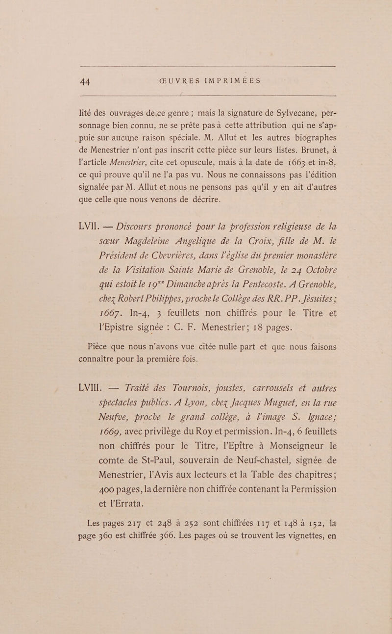 lité des ouvrages de.ce genre; mais la signature de Sylvecane, per- sonnage bien connu, ne se préte pasa cette attribution qui ne s’ap- puie sur aucune raison spéciale. M. Allut et les autres biographes de Menestrier n’ont pas inscrit cette piece sur leurs listes. Brunet, a Varticle Menestrier, cite cet opuscule, mais a la date de 1663 et in-8, ce qui prouve qu’il ne l’a pas vu. Nous ne connaissons pas |’édition signalee par M. Allut et nous ne pensons pas qu'il y en ait d’autres que celle que nous venons de décrire. LVII. — Discours prononce pour la profession religieuse de la seur Magdeleine Angelique de la Croix, fille de M. le Président de Chevriéres, dans l’eglise du premier monasteére de la Visitation Sainte Marte de Grenoble, le 24 Octobre qui estoit le 19° Dimanche apres la Pentecoste. A Grenoble, chez Robert Philippes, proche le College des RR. PP. Jesuites ; 1667. In-4, 3 feuillets non chiffrés pour le Titre et l’Epistre signee : C. F. Menestrier; 18 pages. Piece que nous n’avons vue citée nulle part et que nous faisons connaitre pour Ia premiere fois. LVIIl. — Traité des Tournois, joustes, carrousels et autres spectacles publics. A Lyon, chez Jacques Muguet, en la rue Neufve, proche le grand college, a Vimage S. Ignace; 1669, avec privilege du Roy et permission. In-4, 6 feuillets non chiffrés pour le Titre, l’Epitre 4 Monseigneur le comte de St-Paul, souverain de Neuf-chastel, signée de Menestrier, l’Avis aux lecteurs et la Table des chapitres; 400 pages, la derniére non chiffree contenant la Permission ete Errata: Les pages 217 et 248 a 252 sont chiffrées 117 et 148 a 152, la page 360 est chiffrée 360. Les pages ou se trouvent les vignettes, en