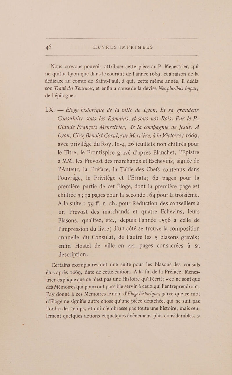 Nous croyons pouvoir attribuer cette piéce au P. Menestrier, qui ne quitta Lyon que dans le courant de l’année 1669, et a raison de la dédicace au comte de Saint-Paul, a qui, cette méme année, il dédia son Traite des Tournots, et enfin a cause de la devise Nec pluribus impar, de l’epilogue. LX. — Eloge historique de la ville de Lyon, Et sa grandeur Consulaire sous les Romains, et sous nos Rois. Par le P. Claude Francois Menestrier, de la compagnie de Jesus. A Lyon, Chez Benoist Coral, rue Mercieére, ala Victoire ; 1669, avec privilége du Roy. In-4, 26 feuillets non chiffrés pour le Titre, le Frontispice gravé d’aprés Blanchet, 1’Epistre a MM. les Prevost des marchands et Eschevins, signée de lAuteur, la Préface, la Table des Chefs contenus dans louvrage, le Privilege et l’Errata; 62 pages pour la premiere partie de cet Eloge, dont la premiére page est chiffrée 3 ; 92 pages pour la seconde ; 64 pour la troisiéme. A la suite : 79 ff.n ch. pour Réduction des conseillers a un Prevost des marchands et quatre Echevins, leurs Blasons, qualitez, etc., depuis l’année 1596 a celle de impression du livre; d’un cote se trouve la composition annuelle du Consulat, de l’autre les 5 blasons gravés; enfin Hostel de ville en 44 pages consacrées a Sa description. Certains exemplaires ont une suite pour les blasons des consuls élus aprés 1669, date de cette edition. A la fin de la Préface, Menes- trier explique que ce n’est pas une Histoire qu’il écrit; «ce ne sont que des Mémoires qui pourront possible servir a ceux qui l’entreprendront. Jay donné a ces Mémoires lenom d’Eloge historique, parce que ce mot d’Eloge ne signifie autre chose qu’une piece détachée, qui ne suit pas ordre des temps, et qui n’embrasse pas toute une histoire, mais seu- lement quelques actions et quelques évenemens plus considerables. »