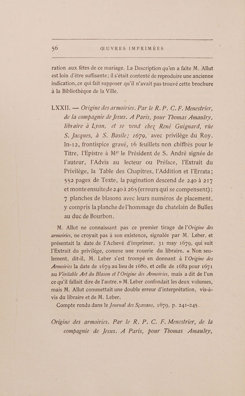 ration aux fétes de ce mariage. La Description qu’en a faite M. Allut est loin d’étre suffisante ; il s’était contenté de reproduire une ancienne indication, ce qui fait supposer qu’il n’avait pas trouvé cette brochure 4 la Bibliothéque de la Ville. LXXII. — Origine des armoiries. Par le R. P. C.F. Menestrier, de la compagnie de Jesus. A Paris, pour Thomas Amaulry, libsaire a Lyon, et se vend chez René Guignard, rite S. Jacques, a S. Basile; 1679, avec privilége du Roy. In-12, frontispice gravé, 16 feuillets non chiffrés pour le Titre, ’Epistre a M® le Président de S. André signée de auteur, lAdvis au lecteur ou Preface, l’Extrait du Privilege, la Table des Chapitres, |’Addition et l’Errata; 552 pages de Texte, la pagination descend de 240 ane 7 et monte ensuite de 240 a 265 (erreurs qui se compensent) ; 7 planches de blasons avec leurs numéros de placement, y compris la planche del’hommage du chatelain de Bulles au duc de Bourbon. M. Allut ne connaissant pas ce premier tirage de l’Origine des armoiries, ne croyait pas a son existence, signalée par M. Leber, et présentait la date de l’Achevé d’imprimer, 31 may 1679, qui suit YExtrait du privilege, comme une rouerie du libraire. « Non seu- lement, dit-il, M. Leber s’est trompé en donnant a l Origine des Armoitries la date de 1679 au lieu de 1680, et celle de 1682 pour 1671 au V éritable Art du Blason et l Origine des Armoiries, mais a dit de l'un ce qu'il fallait dire de l’autre.» M. Leber confondait les deux volumes, mais M. Allut commettait une double erreur d’interprétation, vis-a- vis du libraire et de M. Leber. Compte rendu dans le Journal des Scavans, 1679, p. 241-245. Origine des armoiries. Par le R. P. C. F. Menestrier, de la compagnie de Jesus. A Paris, pour Thomas Amaulry,