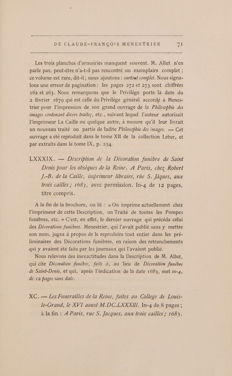 Les trois planches d’armoiries manquent souvent. M. Allut n’en parle pas, peut-étre n’a-t-il pas rencontré un exemplaire complet ; ce volume est rare, dit-il; nous ajoutons: surtout complet. Nous signa- lons une erreur de pagination: les pages 272 et 273 sont chiffrées 162 et 203. Nous remarquons que le Privilege porte la date du 2 février 1679 qui est celle du Privilege général accordé a Menes- trier pour l’impression de son grand ouvrage de /a Philosophie des images contenant divers trattez, etc., suivant lequel l’auteur autorisait l’imprimeur La Caille ou quelque autre, a mesure qu’il leur livrait un nouveau traité ou partie de ladite Philosophie des images. — Cet ouvrage a été reproduit dans le tome XII de la collection Leber, et par extraits dans le tome IX, p. 234. LXXXIX. — Description de la Décoration funebre de Saint Dents pour les obséques dela Reine. A Paris, chez Robert J.-B. dela Catlle, tmprimeur libraire, rite S. Jaques, aux trois cailles ; 1653, avec permission. In-4 de 12 pages, titre compris. A la fin de la brochure, on lit: « On imprime actuellement chez limprimeur de cette Description, un Traité de toutes les Pompes funebres, etc. » C’est, en effet, le dernier ouvrage qui précéda celui des Decorations funebres. Menestrier, qui l’avait publié sans y mettre son nom, jugea a propos de le reproduire tout entier dans les pré- liminaires des Décorations funebres, en raison des retranchements qui y avaient été faits par les journaux qui l’avaient publié. Nous relevons des inexactitudes dans la Description de M. Allut, qui cite Decoration funebre, faite a, au lieu de Decoration funebre de Saint-Denis, et qui, aprés Vindication de la date 1683, met mm-4, de 12 pages sans date. XC. — Les Funerailles dela Reine, faties au College de Louis- le-Grand, le XVI aoust M.DC.LXXXIII, \n-4 de 8 pages ; ala fin : A Paris, rue S. Jacques, aux trois cailles ; 1683.