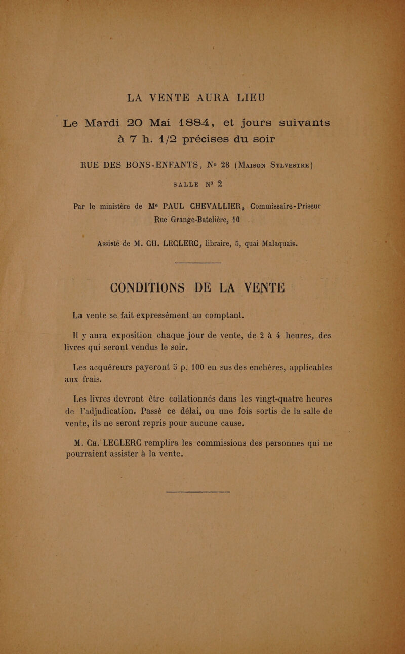 LA VENTE AURA LIEU “Le Mardi 20 Mai 1884, et jours ‘suivants ay Tis 1/2 précises du soir RUE DES BONS-ENFANTS, No 28 (Marson ae SALLE N° 2. age: le ministére de Me PAUL CHEVALIER, Commissaire- Priseur Rue Grange-Batelitre, AOR. § Assisté de M. CH. LECLERC, libraire, 5, quai Malaquais. La vente se fait expressément au comptant. Il y aura exposition chaque jour de vente, dei2 a 4 heures, des _ livres qui seront vendus le soir. Les acquéreurs payeront 3 p. 100 en sus des enchéres, applicables — aux frais. Les livres devront étre collationnés dans les vingt-quatre heures de V’adjudication. Passé ce délai, ou une fois sortis de la salle de vente, ils ne han repris pour aucune cause. M. Cx. LECLERC remplira les commissions des personnes qui ne ; pourraient assister a = vente.