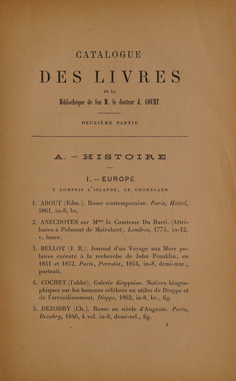 A.—- HISTOIRE EUROPE Y COMPRIS L ISLANDE, LE GROENLAND 1. ABOUT (Edm.). Rome contemporaine. Paris, Hetzel, 1861, in-8, br. . . ANECDOTES sur M™* la Comtesse De Bicth (Attri- ae a Pidansat de Mairobert). Londres, 1775, in-12, vy. fauve. ; . BELLOT (J. R.). Journal d’un Voyage aux Mers po- ines exécuté &amp; la recherche de John Franklin, en 1851 et 1852. Paris, Perrotin, 1854, in-8, done aan eat ; | ae -COCHET cae Galerie dieppoise. Notices biogra- _ phiques sur les hommes célébres ou utiles de Dieppe et de Parrondissement. ICP: 1862, in-8, br. , fig. > DEZOBRY (Ch.). Rome au siécle d’Auguste. Par ‘is, Desobry , 1846, 4 vol. in-8, demi-rel., fig’.