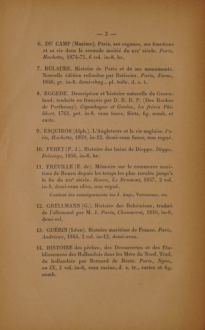 eae 6. DU CAMP (Maxime). Paris, ses organes, ses fonctions et sa vie dans la seconde moitié du XxIx° siecle. Paris, ee Minne: Hachette, 1874-75, 6 vol. in-8, br. ¢. bi 7. DULAURE. Histoire de Paris et de ses monuments. oi Rts Nouvelle édition refondue par Batissier. Paris, Furne, Peek 1846, er. in-8, demi-chag., pl. toile, d.s.t. ‘8 . 8. EGGEDE. Description et ‘histoire naturelle du Groen- a land; traduite en francois par D. R. D. P. (Des Roches } ca de Parthenay). Copenhague et Genéve, les fréeres Phi- c ae libert, 1763, pet. in-8, veau fauve, filets, Ap nomb. et EN; carte. z ; 3 - 9. ESQUIROS (Alph.). L’Angleterre et la vie anglaise. Pa- — ? ris, Hachette, 1859, in-12, demi-veau fauve, non ase ee . 10. FERET [Pad ). Histoire des bains de Dieppe. ere 4 Delegoye, 1856, in-8, br. ee aa Mi aA: FREVILLE (E. de). Mémoire sur le commerce mari- ieee time de Rouen depuis les temps les plus reculés j jusqu’a ee. la fin du xvi° siécle. Rouen, Le Brument, 1857, 2 voli ve in-8, demi-veau olive, non rogné. Contient des renseignements sur J. Ango, Verrazzano, etc. 12, GRELLMANN (G.). Histoire des Bohémiens, traduit am de Vallemand par M. J. Paris, Chaumerot, {810, in- ae demi- rel. 13. GUERIN (Léon). Histoire maritime de France. Paris, Andrieux, 1844, 2 vol. in-12, demi-veau. i | 14. HISTOIRE des péches, des Decouvertes et des Eta- ia Bye, blissemens des Hollandois dans les Mers du Nord. Trad. 3 , Oar du hollandois par Bernard de Reste. Paris, Nyon, ae an IX, 3 vol. in-8, veau racine, d. s, By cartes et fig. nomb.,
