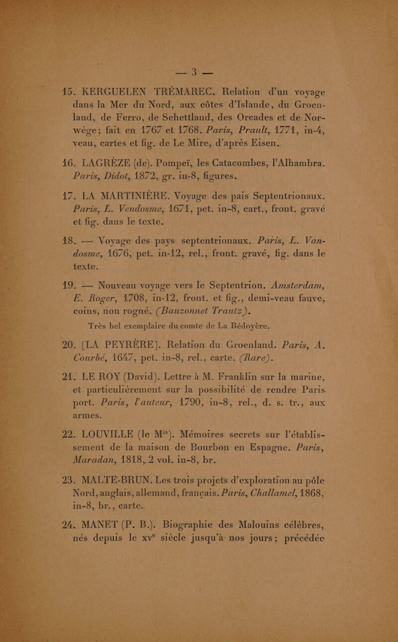 dans la Mer du Nord, aux edtes d’Islande, du Groen- land, de Ferro, de Schettland, des Oreades et de Nor- wege; fait en 1767 et 1768. Paris, Prault, 1771, in- 4, veau, cartes et fig. de Le Mire, d’ apres Eisen, 416. LAGREZE (de). Pompei, les Catacombes, l’Alhambra. Paris, Didot, 1872, gr. in-8, figures. | PB Bike: MARTINIERE. Voyage des pais Septentrionaux. ee Paris, L. Vendosme, 1671, pet. in-8, cart. , front. grave “haa et fig. dans le texte. A, (Shas Voyage des pays septentrionaux. Paris, L. Van. _dosme, 1676, See in- dy: rel., front. gravé, fig. dans le texte. 19. — Nouveau voyage vers le Septentrion. Amsterdam, ER Roger, 4708, in-12, front. et fig., demi-veau fauve, coins, non rogné. (Bauzonnet Trautz). Trés bel exemplaire ducomte de La Bédoyére. 20. [LA PEYRERE]. Relation du Groenland. Paris, A. -Courbé, 1647, pet. in-8, rel., carte. (Rare). 21. LE ROY (David). Lettre a M. Franklin sur la marine, $33 et particulicrement sur la possibilité de rendre Paris 3 port. Paris, (auteur, 1790, in-8, rel., d.s. tr., aux armes. . : : 22. LOUVILLE (le Mi). Mémoires secrets sur l’établis- _ Maradan, 1818,.2 vol. in-8, br. 23. MALTE: BRUN. Les trois projets exploration au péle Nord, anglais, allemand, frangais. Paris, Challamel, 1868, 9 in-8, br., carte. coe Ee. ae 24. MANET (Eri tea des Malouins célébres, nés depuis le xv° siécle jusqu’’ nos jours; précédée Pe rs” oe me s ras = - *