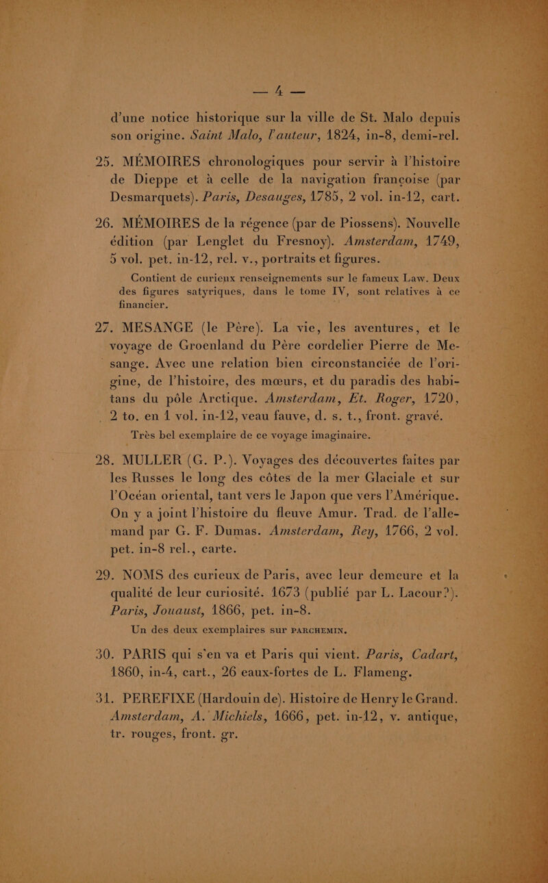 dune notice historique sur la ville de St. Malo depuis son origine. Saint Malo, (auteur, 1824, in-8, demi-rel. 95. MEMOIRES. chronologiques pour servir 2 Vhistoire de Dieppe et a celle de la navigation frangoise (par Deere: Paris, Desauges, 1785, 2 vol. in-12, cart. 26. MEMOIRES de la régence (par de Piossens). Nouvelle édition (par Lenglet du Fresnoy). Amsterdam, 1749, 5 vol. pet. in-12, rel. v., portraits et figures. Contient de curieux renseignements sur le fameux Law. Deux des figures satyriques, dans le tome IV, sont relatives a ce financier. 7 27. MESANGE (le Pére). La vie, les aventures, et le voyage de Groenland du Pére cordelier Pierre de Me- ~sange. Avec une relation bien circonstanciée de J’ori-. gine, de histoire, des meurs, et du paradis des habi- tans du podle Arctique. Amsterdam, Et. Roger, 1720, 2 to. en 1 vol. in-12, veau fauve, d. s. t., front. grave, » Trés bel exemplaire de ce voyage imaginaire. 28. MULLER (G. P.). Voyages des découvertes faites par % les Russes le long des cdtes de la mer Glaciale et sur Océan oriental, tant vers le Japon que vers l’Amerique. On y a joint l histoire du fleuve Amur. Trad. de l’alle- mand par G. F. Dumas. aes wee 1766, 2 vol. pet. in-8 rel., carte. 29. NOMS des curieux de Paris, avec leur demeure et la — : i qualité de leur curiosité. 1673 (publié par L. Lacour?).— Paris, Jouaust, 1866, pet. in-8. Un des deux ex epires sur PARCHEMIN. 30. PARIS qui s’en va et Paris qui vient. Paris, Cadart, oy 1860, in-4, cart., 26 eaux-fortes de L. Flameng. OL PE REFIXE (Hardouin de). Histoire de Henry le Gren Amsterdam, A. Michiels, 1666, pet. in-12, v. aan Hes tr. rouges, front. gr.