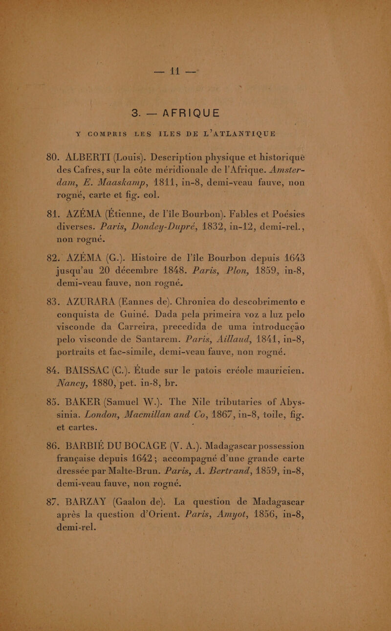 eo REBIQUE Y COMPRIS LES ILES DE L’ATLANTIQUE ___- 80. ALBERTI (Louis). Description physique et historique Ad des Cafres, sur la céte méridionale de l'Afrique. Amster- oe dam, E. Maaskann. 1811, in- -8, demi-veau fauve, non ie rogné, carte et fig. col. on 81. AZEMA (Etienne, de'Tile Reciibony Fables ct Podsies. : : ae diverses. Paris, Dondey- Dupe, tasks in-12, demi- rel., 3 he non rogne,. Pr Bs. AZEMA (G.). Histoire'de Isle Bourbon depuis 1643 jusqu’au 20 décembre 1848. Paris, Plon, 1859, in-8, demi-veau fauve, non rogné. 83. AZURARA (Eannes de). Chronica do descobrimento e conquista de Guiné. Dada pela primeira voz a luz pelo visconde da Carreira, precedida de uma introduccao pelo visconde de Santarem. Paris, Aillaud, 1844, in-8, ortraits et fac-simile, demi-veau fauve, non rooné. Pp ) 3] 8 84. BAISSAC (C.). Etude sur le patois créole mauricien. Nancy, 1880 » pet. in-8, br. © +85. BAKER fete W.). The Nile yao of Abys- sinia. London, Macmillan and Co, 1867, in-8, sda ae be gee cartes. 86. BARBIE DU BOCAGE LV clay: eee - francaise depuis 1642 ;. -accompagneé d’une grande carte dressée par Malte- ou Paris, A. Bertrand, 1859, in-8, demi-veau fauve, non rogne. (87. BARZAY (Claaien de). La question de Madagasear apres la question d’ Orient. Paris, og es 1856, in-8, -demi-rel. | ., > ‘ baa ae Mp Sah ey hee ee