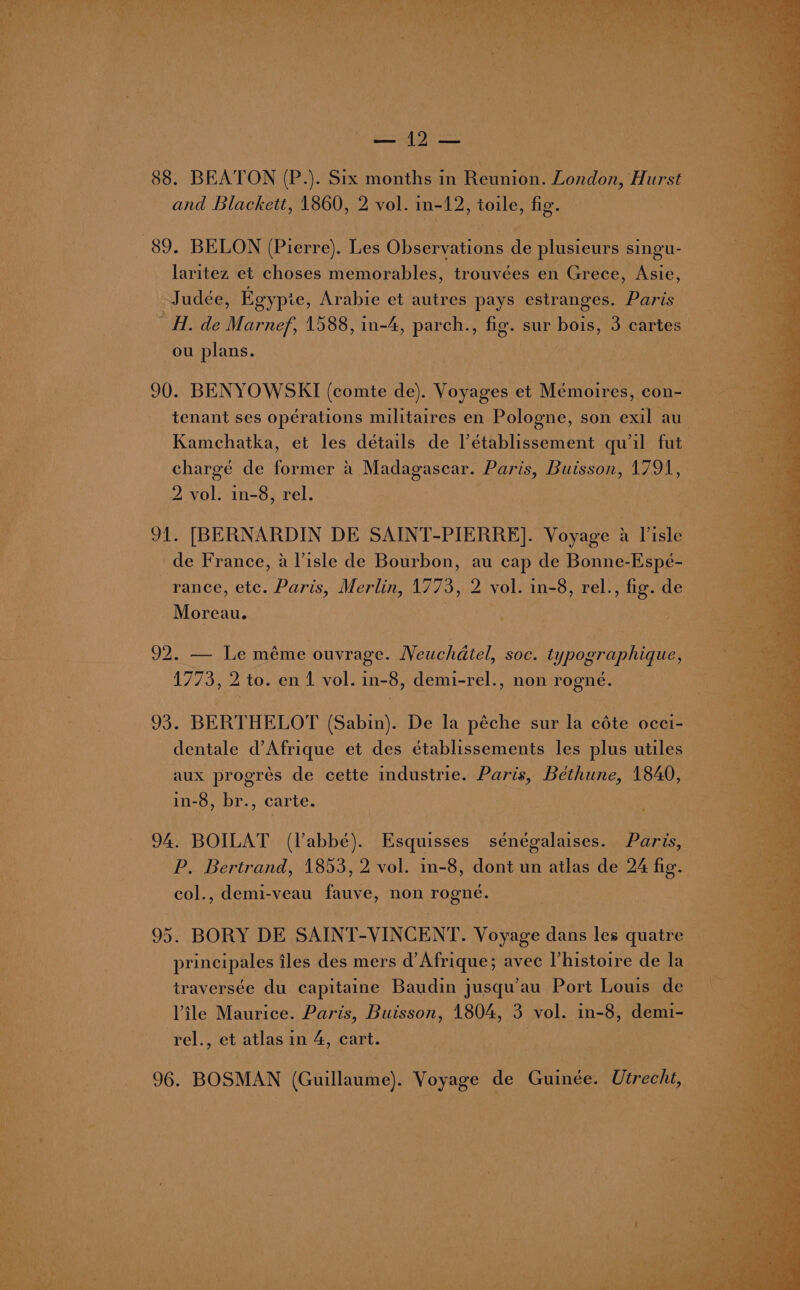 hit k ; % > ‘ aie! ‘  ae F Tee mere ee Fr: ' ww » * \ bak a A % oy &amp;. UP Sia Oy PAY es , , ie Ny pa : 3 Can ah4 795 a 23 ar) i. 88. BEATON (P.). Six months in Reunion. London, Hurst and Blackett, 1860, 2 vol. in-12, toile, fig. 89. BELON (Pierre). Les Observations ne plusieurs singu- laritez et choses memorables, trouvées en Grece, Asie, _Judée, Egypie, Arabie et autres pays estranges. Paris H. de Marnef, 1588, in-4, parch., fig. sur bois, : cartes ou plans. : | 90. BENYOWSKI (comte de). Voyages et Mémoires, con- tenant ses opérations militaires en Pologne, son exil au Kamchatka, et les détails de l’établissement qu’il fut chargé de former a Madagascar. Paris, Buisson, 1791, 2 vol. in-8, rel. ig aN, [BERNARDIN DE SAINT _PIERRE]. Voyage a Viste . de France, a Visle de Bourbon, au cap de Bonne-Espé- rance, etc. Paris, Merlin, 1773, i vol. in-8, rel., fig. de Moreau. 92. — Le méme ouvrage. Neuchatel, soc. typographique, — 1773, 2 to. en 1 vol. in-8, demi-rel., non rogné. Jos BERTHELOT (Sabin). De la péche sur la céte occi- dentale d’ Afrique et des établissements les plus utiles aux progrés de cette industrie. Paris, Béthune, 1840, in-8, br., carte. 94. BOILAT (labbe). Esquisses ‘sénégalaises. Paris, P. Bertrand, 1853, 2 vol. in-8, dont un atlas de 24 fic. col., demi-veau fae, non rogné. 95. BORY DE SAINT-VINCENT. Voyage dans les quatre principales iles des mers d’Afrique; avec l'histoire de la __ i ; 4 traversée du capitaine Baudin jusqu’au Port Louis de : ae Vile Maurice. Paris, Buisson, 1804, 3 vol. in-8, demi- A rel., et atlas in 4, cart. 96. BOSMAN (Guillaume). Voyage de Guinée. ‘Utrecht,