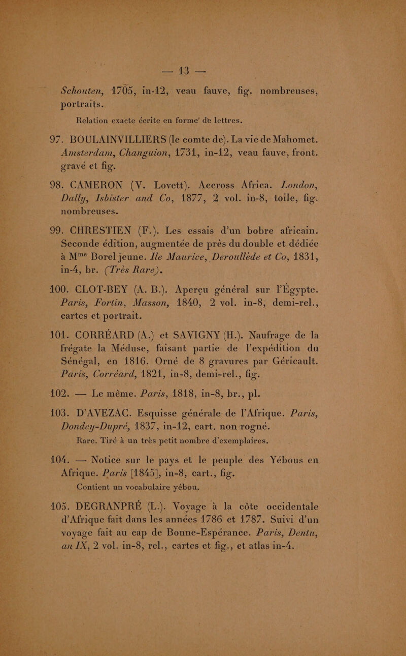 Sere py Schouten, 1705, in-12, veau fauve, fig. nombreuses, — portraits. | Relation exacte écrite en forme’ de lettres. 97. BOULAINVILLIERS (le comte de). La vie de Mahomet. Amsterdam, Changuion, 1731, in-12, veau fauve, front. grave et fig. 98. CAMERON (V. Lovett). Accross Africa. London, Dally, Isbister and Co, 1877, 2 vol. in-8, toile, fig. nombreuses. 99. CHRESTIEN (F.). Les essais d’un bobre africain. Seconde edition, augmentée de prés du double et dédicée a’ M™ Borel jeune. Mle Maurice, Deroulléede et Co, 1831, in-4, br. (Tres Rare). 100. CLOT-BEY (A. B.). Apercu général sur Egypte. Paris, Fortin, Masson, 1840, 2 vol. in-8, demi-rel., cartes et portrait. 101. CORREARD (A.) et SAVIGNY (H.). Naufrage de la frégate la Meéduse, faisant partie de Vexpédition du Senegal, en 1816. Orné de 8 gravures par Geéricault. Paris, Corréard, 1821, in-8, demi-rel., fig. 102. — Le méme. Paris, 1818, in-8, br., pl. 103. D’AVEZAC. Esquisse générale de l Afrique. Paris, Dondey-Dupré, 1837, in-12, cart. non rogne. Rare. Tiré a un tres petit nombre d’exemplaires. 104. — Notice sur le pays et le peuple des Yébous en Afrique. Paris [1845], in-8, cart., fig. Contient un vocabulaire yébou. 105. DEGRANPRE (L.). Voyage a’ la céte occidentale d'Afrique fait dans les années 1786 et 1787. Suivi d’un voyage fait au cap de Bonne-Espérance. Paris, Dentu,